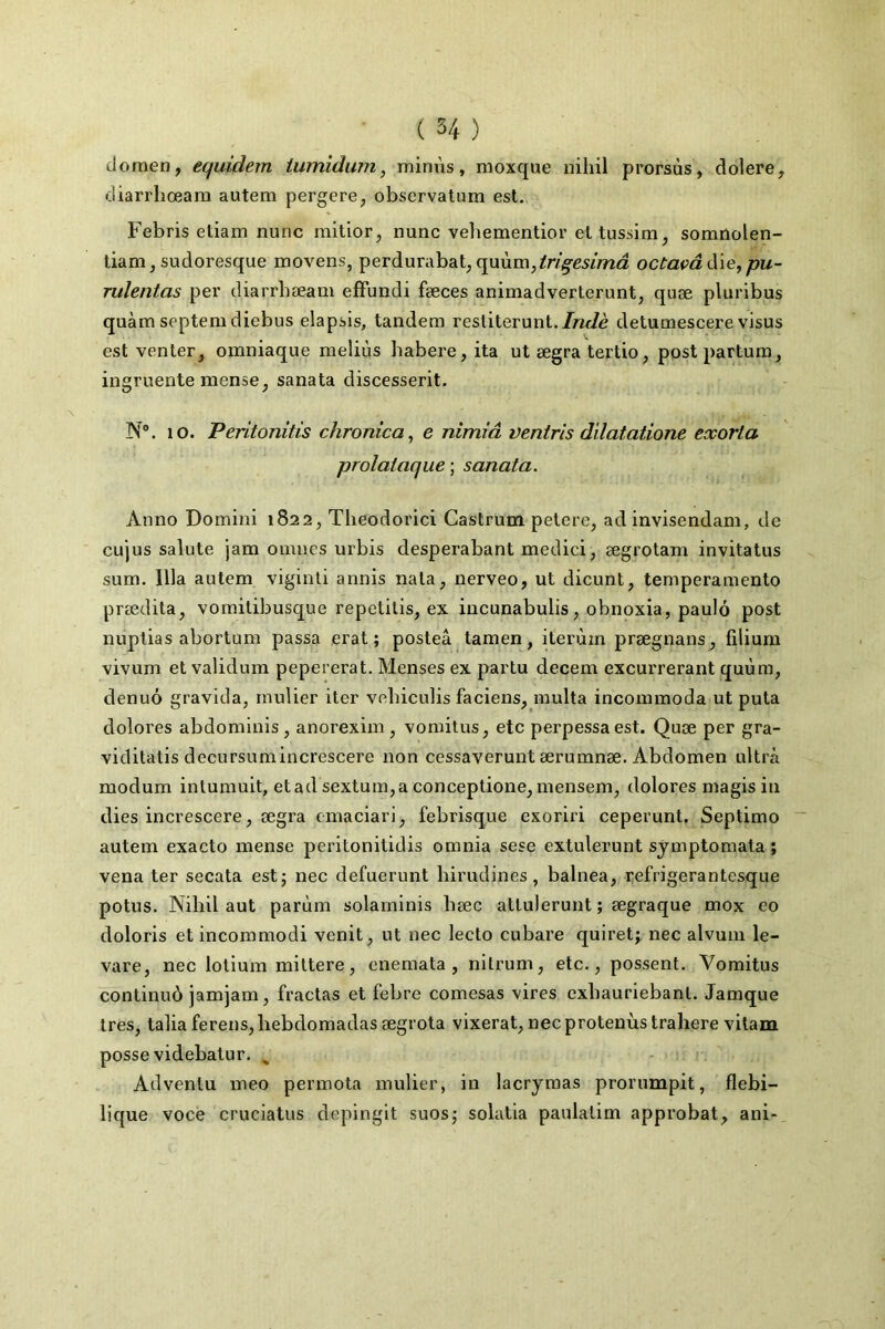 doraen, eqiddem iumidum, minus, moxque nihil prorsùs, dolere, diarrhœam autem pergere^ observatum est. Febris etiam nunc mltior, nunc vehementior et tussim, somnolen- tiam,sudoresque movens, perdurabat,quùm,^n'^e5/ma octavâà'iGypu- rulentas per diarrbæam efFundi fæces aniniadverterunt, quæ pluribus quàm septemdiebus elapsis, tandem resliterunt./«<7è detumescere visus est venter, omniaque meliùs babere,ita ut ægra tertio, post partum, ingruente mense, sanata discesserit. N®. 10. Peritonitis chronica^ e nimiâ veniris dilatatione exorla prolataque -, sanata. Anno Domini 1822, Theodorici Castrum petcre, ad invisendam, de cujus sainte jam omucs urbis desperabant medici, ægrotam invitatus sum. Ilia autem viginti annis nata, nerveo, ut dicunt, temperamento prœdita, vomitibusque repctilis, ex iucunabulis, obnoxia, paulô post nuptias abortum passa erat ; posteâ tamen, iterùm prægnaus, filium vivum et validum pepererat. Menses ex partu decem excurrerant quùm, denuô gravida, mulier iter vebiculis faciens, raulta incommoda ut puta dolores abdominis , anorexim , vomitus, etc perpessa est. Quæ per gra- viditatis decursumincrescere non cessaverunt ærumnæ. Abdomen ultiA modum intumuit, etad sextum,a conceptione, mensem, dolores magisiii dies increscere, ægra emaciari, febrisque exoriri ceperunt, Septimo autem exacto mense peritonitidis omnia sese extulerunt symptomata ; vena ter secata est; nec defuerunt birudines, balnea, refrigerantesque potus. Nihil aut parùm solarninis bæc atlulerunt ; ægraque mox eo doloris etincommodi venit, ut nec lecto cubare quiret; nec alvum le- vare, nec lotium mittere, enemata , nitrum, etc., possent. Vomitus continuô jamjam, fractas et febrc comesas vires exbauriebant. Jamque très, talia ferens,hebdomadas ægrota vixerat, necprotenùs trahere vilam posse videbatur. ^ Advenlu meo permota mulier, in lacrymas prorumpit, flebi- lique voce cruciatus depinglt suos; solatia paulatim approbat, ani-