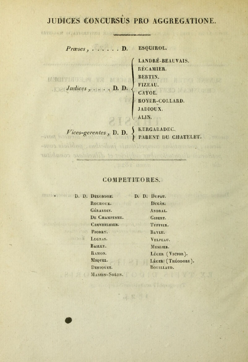 JÜMCES eONCURSUS PRO AGGREGATIONE wvvw vwwww vwvwvw Presses y D. ESQUIROL, .Indices y . F^ices-gerentes y D. D. D. D. { LANDRE-BEAEVAIS. RÉCAMIER. BERTIN. FIZEAE. CAYOL. ROYER-COLLARD. JADIOEX. V ALIN. KERGAIIADEC. PARENT DU CHATELET. COMPEin ORES. D. D. Dèlgndre. RocHotx. Gérardin. De Champesme. Crxjveiehier. PlORRY. Legras. Bailly. Ramon. WlQUEL. Destolet. Martin-Solon. D. D. Düpau. Dcgès. Andral. Gibert. Tgefier. Bayle. Yelpealg Meslier. léger (Victor). Léger (Théodore). Boîjilladd.