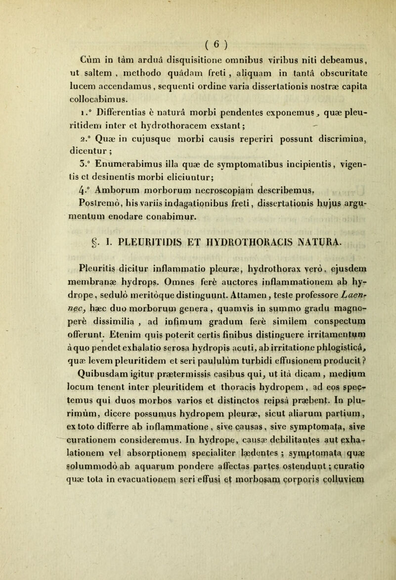 Cùm in làm arduâ disquisitione omnibus viribus niti debeamus, ut saltem , methodo quâdam freti , aliquam in tanta obscuritate lucem accendamus, sequenti ordine varia disserlationis nostræ capita collocabimus. 1.  Differentias è naturâ morbi pendenles exponemus^ quæ pleu- rilidem inter et hydrothoracem exstant; — 2. “ Quæ in cujusque morbi causis reperiri possunt discrimina, dicentur ; 3. “ Enumerabimus ilia quæ de symptomalibus incipientis, vigen- lis et desinentis morbi eliciuntur; 4-“ Amborum morborum necroscopiam describemus, Poslremô, bisvariisindagationibus freti, disserlationis hujus argu- mentum enodare conabimur. §. I. PLEÜRITIDIS ET HYDROTHOUACIS NATURA. Pleuritis dicilur inflammatio pleuræ, hydrothorax verd, ejusdem membranæ hydrops. Omnes ferè auctores inflammationem ab hy- drope, sedulo meriloque distinguant. Attamen, teste professore Laen^ nçc, hæc duo morborum généra, quaravis in summo gradu magno- perè dissimilia , ad infimum gradum ferè similem conspectupï offerunt. Etenim quis poterit certis finibus distinguera irritamentum à quo pendet exhalatio serosa hydropis acuti, ab irritatione phlogisticâ^ quæ levem pleuritidem et seri paululùm turbidi effusionem producil ? Quibusdam igitur prætermissis casibus qui, ut ilà dicam , medium locum tenant inter pleuritidem et thoracis hydropem, ad eps speç->- temus qui duos morbos varios et distinctes reipsà præbenb In plu-r rimùm, dicere possumus hydropem pleuræ, sicut aliarum partiuin, extoto dift’erre ab inflammatione , sive causas, sive symptomafa, sive curationem consideremus. In hydrope, causæ débilitantes aut exha-r lationem vel absorptioneqi specialiter lædentes ; syiQptQtriata quæ solummodô ab aquarum pondéré affectas partes ostendunt ; curatio quæ Iota in evacuationern seri effusi et morbosana çovppris çolluvieni