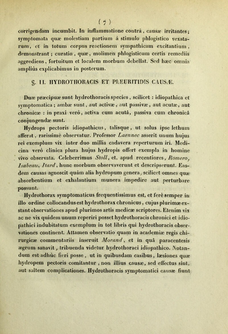 corrîgendam incumbit. In inflammatione contrà, caiisæ irritantes; symptomata quæ molestiam partium à stimulo phlogistico vexata- rum, et in totum corpus reaclionem sympathicam excitantium , demonstrant ; curatio , quæ, molimen phlogisticuni cerlis remediis aggrediens, fortuitum et localem morbum debellat. Sed hæc omnia ampliùs explicabimus in posterum. §. II. ÏIYDROTHORACIS ET PLEÜRITIDTS CAUSÆ. Duæ præcipuæsunt hydrothoracis species , scilicet : idiopathica et symptomatica ; ambæ sunt, aut activæ, aut passivæ, aut aculæ, aut chronicæ : in praxi verô, activa cum acutâ, passiva cum chronicâ conjungendæ sunt. Hydrops pectoris idiopathicus, talisque, ut solus ipse lethum afferat, rarissiniè observatur. Professor Laennec asserit unum hujus rei excmplum vix inter duo millia cadavera reperturum iri. Medi- cina vero clinica plura hujus hydropis offert exempla in homine vivo observata. Celeberrimus Stoll, et, apud recentiores, RomerOj Isaheau, Itard, hune morbum observaverunt et descripserunt. Eas- dem causas agnoscit quàm alia hydropum généra, scilicet omnes quæ absorbentium et exhalantium munera impedire aut perturbare possunt. Hydrothorax symptomaticus frequentissimus est, et ferèsemper in illo ordine collocandus est hydrothorax chronicus, cujus plurimæex- stantobservationes apud plurimos artis medicæ scriptores. Etenim vix ac ne vix quidem unum reperiri posset hydrothoracis chronici et idio- pathici indubitatum exemplum in tôt libris qui hydrothoracis obser- valiones continent. Attamen observatio quam in academiæ regis chi- rurgicæ commentariis inseruit Morand, et in quâ paracentesis ægrum sanavit, tribuenda videtur hydrolhoraci idiopathico. Notan- dum est adhùc fîeri posse , ut in quibusdam casibus, læsiones quæ hydropem pectoris comitantur , non illius causæ, sed effectus sint, aut saltem complicationes. Hydrothoracis symptomatici causæ fiunt