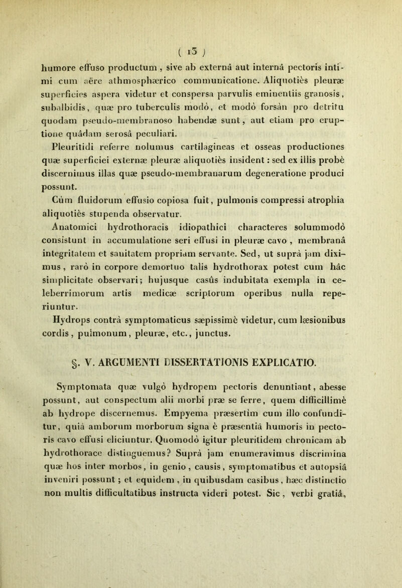 ( ) humore effuso productum , sive ab externâ aut interné pectoris inti- nii cum aëre athmosphærico cominunicatione. Aliqnotiès pleuræ superficies aspera videtur et conspersa parvulis emiuenliis granosis, siibalbidis, quæ pro tuberculis modo, et modo forsàn pro detrita quodam pseudo-niembranoso habendæ sunt, aut etiam pro erup- tione quâdam serosâ peculiari. Pleuritidi referre nolumus oartilagineas et osseas producliones quæ superficiel externæ pleuræ aliquotiès insident : sed ex iilis probè discernimus illas quæ pseudo-membrauarum degeneratione produci possunt. Cùm fluidorum efftisio copiosa fuit, pulmonis compressi atrophia aliquotiès stupeiida observatur. Anatomici hydrothoracis idiopathici characteres solummodô consistunt in accumulatione seri eCTusi in pleuræ cavo , membranâ integritalem et sauitatem propriam servante. Sed, ut suprà jam dixi- mus , raro in corpore demortuo lalis hydrothorax potest cum hâc simplicitate observari; hujusque casûs indubilata exempla in ce- leberrimorum artis medicæ scriplorum operibus nulla repe- riuntur. Hydrops contra symptomaticus sæpissimè videtur, cum læsionibus cordis, pulmonum, pleuræ, etc., junctus. §. V. ARGÜMENTI DISSERTATIONIS EXPLICATIO. Symptomata quæ vulgô hydropem pectoris denuntiant, abesse possunt, aut conspectum alii morbi jiræ se ferre, quem difficillimè ab hydrope discernemus. Empyema præsertim cum illo confundi- tur, quià amborum morborum signa è præsenliâ huinoris in pecto- ris cavo effusi eliciuntur. Quomodo igitur pleurilidem chronicam ab hydrothorace distinguemus? Suprà jam enumeravimus discrimina quæ hos inter morbos, in genio, causis, symptomatibus et autopsiâ inveniri possunt ; et equidem , in quibusdam casibus, hæc distinclio non multis diiïicultatibus instructa videri potest. Sic, verbi gratiâ,