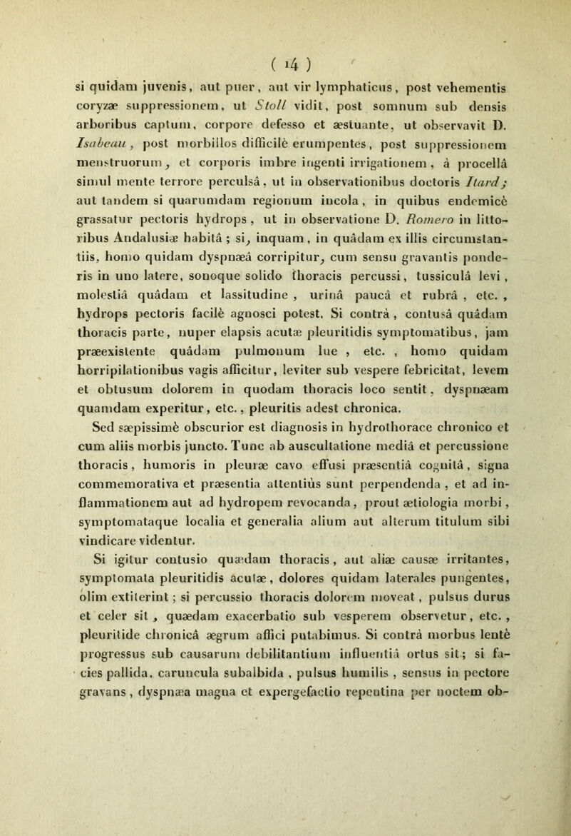 si quidam juvenis, aut puer, ant vir lymphaticus, post vehementis coryzæ suppressionem, ut Stoll vidit, post soninum sub densis arboribus captuiii, corpore defesso et æstuante, ut observavit D. Isaheau , post niorbillos difficilè enimpentes, post suppressionem meiistruorum ^ et corporis imbre ingenti irrigatioiiem , à procellâ simul mente terrore perculsâ, ut in observationibus doctoris Itard; aut tandem si quarumdam regionum incola, in quibus endemicè grassatur pectoris hydrops , ut in observatione D. Romero in litto- ribus Andalusiae habita ; si^ inquam , in quâdam ex illis circumslan- tiis, homo quidam dyspnæâ corripitur^ cum sensu gravantis ponde- ris in uno latere, sonoque solido thoracis percussi, tussiculâ levi , molestiâ quâdam et lassitudine , urina paucà et rubrâ , etc. , hydrops pectoris facilè agnosci potest. Si contra , contusâ quâdam thoracis parte, nuper elapsis acutæ pleuritidis symptomatibus, jam præexislente quâdam pulmonum lue , etc. , homo quidam horripilationibus vagis afficitur, leviter sub vespere febricitat, levem et obtusiim dolorem in quodam thoracis loco sentit, dyspnæam quamdam experitur, etc., pleuritis adest chronica. Sed sæpissimè obscurior est diagnosis in hydrothorace chronico et cum aliis morbis juncto. Tune ab auscullatione mediâ et percussione thoracis, huraoris in pleuræ cavo efFusi præsentiâ cognitâ, signa commemorativa et præsentiâ attentiùs sunt perpendenda , et ad in- flammationem aut ad hydropem revocanda, prout ætiologia morbi, symptomataque localia et generalia alium aut alterum titulum sibi vindicare videntur. Si igitur contusio quamdam thoracis, aut aliæ causæ irritantes, symptomata pleuritidis aculæ, dolores quidam latérales pungentes, olim extilerint ; si percussio thoracis dolorem moveat, pulsus durus et celer sit, quædam exacerbatio sub vesperem observetur, etc. , pleuritide chronicâ ægrum afiîci putabimus. Si contra morbus lentè progressus sub causarum debilitantiuin influentiâ ortus sit; si fa- ciès pallida, caruncula subalbida , pulsus humiiis , sensus in pectore gravans , dyspnæa magna et expergefactio repeutina per noctem ob-