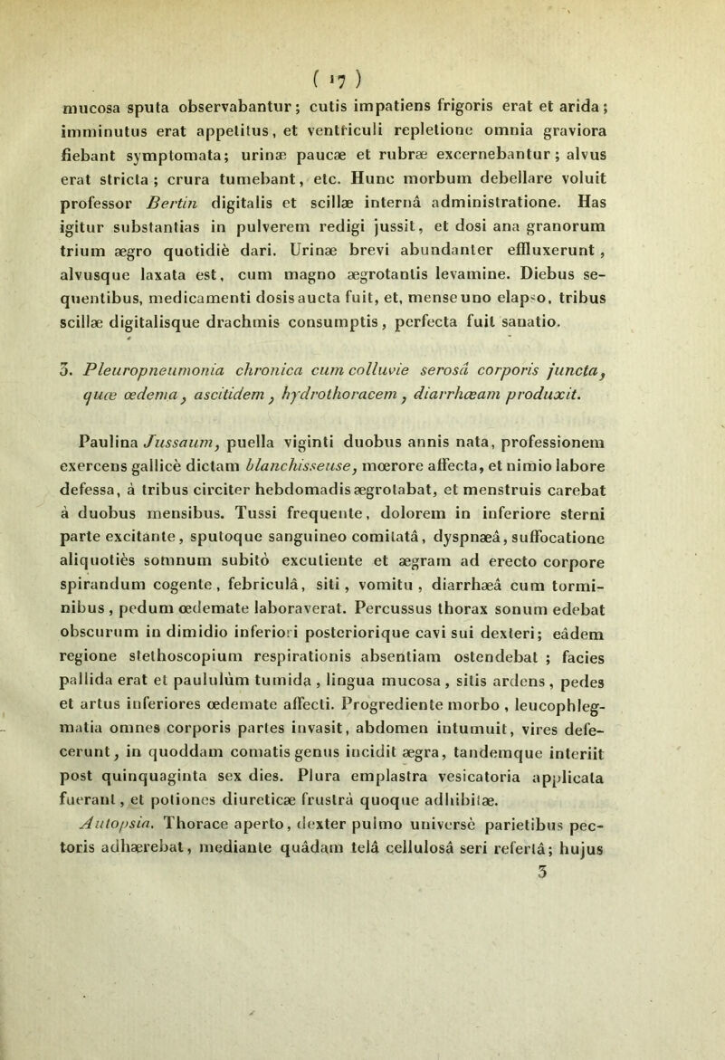 ( *7 ) nnicosa sputa observabantur ; cutis impatiens frigoris erat et arida ; imminutus erat appetitus.et ventticuli repletione omnia graviora fiebant symptomata; urinæ paucæ et rubræ excernebantur ; alvus erat stricta ; crura tumebant, etc. Hune morbum debellare voluit professer Berlin digitalis et scillæ internâ administratione. Has igitur substanlias in pulverem redigi jussit, et dosi ana granorum trium ægro quotidiè dari. Urinæ brevi abundanter effluxerunt , alvusque laxata est, cuni magno ægrotantis levamine. Diebus se- qiientibus, medicamenti dosisaucla fuit, et, menseuno elap^o, tribus scillæ digitalisque drachinis consumptis, perfecta fuit sanatio. 3. Pleuropneiimonia chronica cum colluvie serosâ corporis junctaj cjuœ œdeniay ascitidem ^ hydrothoracem , diarrhœam prodiixit. Paulina Jussaum, puella viginti duobus annis nata, professionem exercens gallicè dictam blanchisseuse, mœrore affecta, et niraio labore defessa, à tribus circiter hebdomadisægrotabat, et menstruis carebat à duobus mensibus. Tussi frequente, dolorem in inferiore sterni parte excitante, sputoque sanguineo comilatâ, dyspnæâ, suffocatione aliquotiès somnum subito excutiente et ægram ad erecto corpore spirandum cogente , febriculâ, siti, vomitu , diarrhæâ cum tormi- nibus , pedum œdemate laboraverat. Percussus thorax sonum edebat obscurum in dimidio inferiori posteriorique cavi sui dexleri; eâdem regione sfethoscopium respirationis absentiam ostendebat ; faciès pallida erat et paululùm tumida , lingua mucosa , silis ardens , pedes et artus inferiores œdemate affecti. Progrediente morbo , leucophleg- matia omnes corporis partes iuvasit, abdomen intumuit, vires defe- cerunt, in quoddam comatis genus incidit ægra, tandemque interiit post quinquaginta sex dies. Plura emplastra vesicatoria applicala fueraiil, et potiones diureticæ frustra quoqtie adhibilæ. Autopsia. Thorace aperto, dexter puimo universè parietibus pec- toris adhærebal, mediaule quâdam telâ cellulosâ seri referlâ; hujus 5