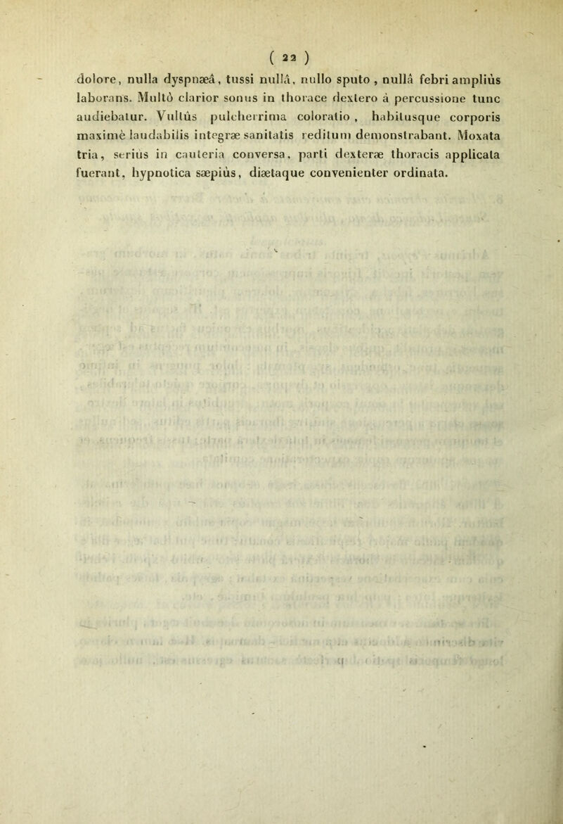 dolore, nulla dyspnæâ, tussi nulIA, riullo sputo , nullâ febriampliùs laborans. Mullô clarior sonus in thorace dexiero à percussione tune audiebalur. VuUûs pulclierrinia coloralio , habilusque corporis maximè iandabiiis integræ sanilatis redilum denionslrabant. Moxata tria, serins in cauleria conversa, parti dexteræ thoracis applicala fuerant, hypnotica sæpiùs, diætaque convenienter ordinata.