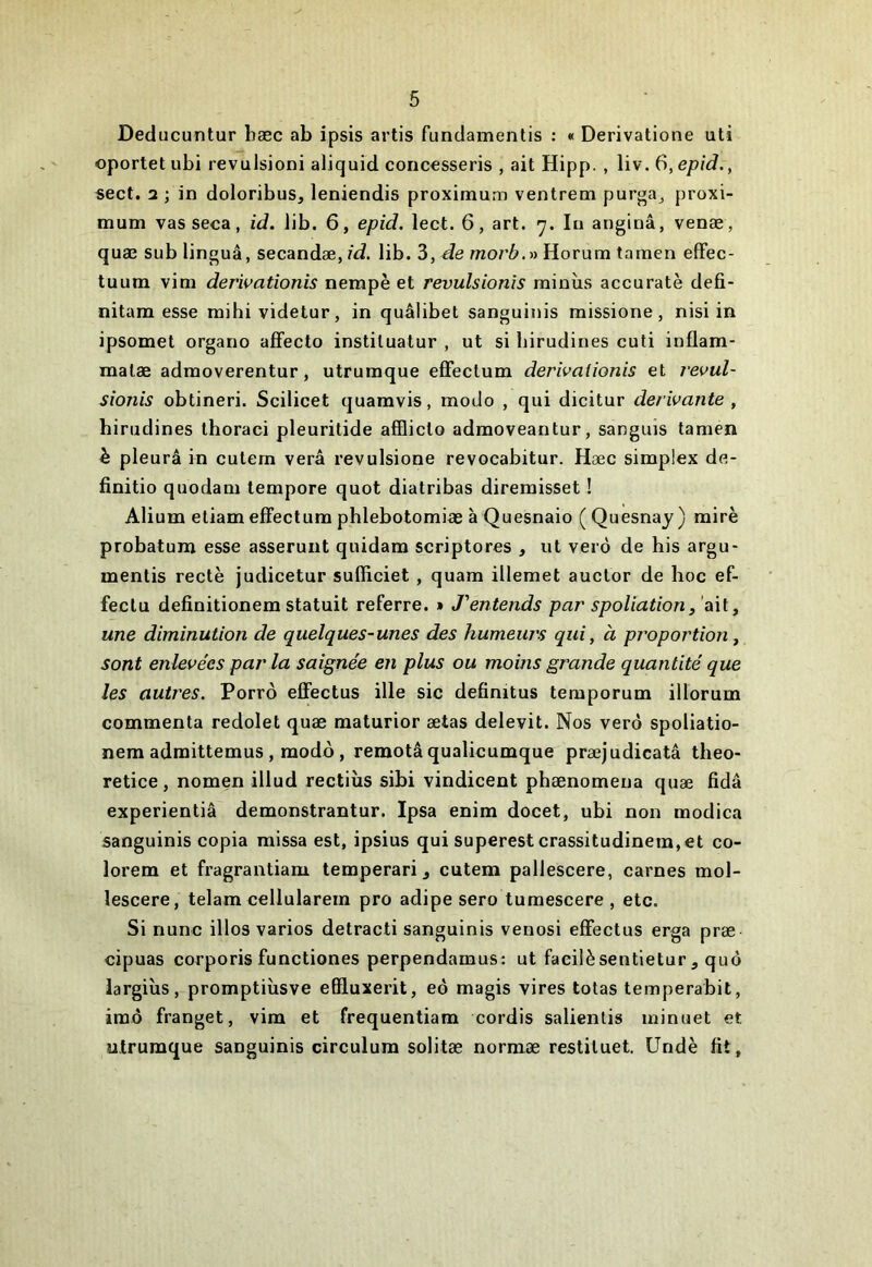 Deducuntur bæc ab ipsis artis fundamentis : « Derivatione uti oportetubi revulsioni aliquid conc€Sseris , ait Hipp. , liv. 6,epid., sect. 2 ; in doloribus, leniendis proximum ventrem purga^ proxi- mum vas seca, id. lib. 6, epid. lect. 6, art. 'j. lu anginâ, venæ, quæ sub linguâ, secandæ, id. lib. 3, de rnorb.» Horum tamen effec- tuum vim derivationis nempè et revulsionls rainùs accuratè defi- nitara esse mihividetur, in quâlibet sanguinis missione, nisi in ipsomet organo aflfecto instituatur , ut si birudines cuti inflam- matæ admoverentur, utrumque efFeclum derivaiionis et vevul- sionis obtineri. Scilicet quanavis, modo , qui dicitur dérivante , birudines thoraci pleuritide afQicto admoveantur, sanguis tamen h pleura in cutem verâ revulsione revocabitur. Hæc simplex de- finitio quodam tempore quot diatribas diremisset ! Alium etiam efFectum phlebotomiæ à Quesnaio ( Quesnay ) mire probatum esse asserunt quidam scriptores , ut verô de bis argu- mentis rectè judicetur sufficiet, quam illemet auctor de hoc ef- feclu definitionem statuit referre. » J'entends par spoliation, ait, une diminution de quelques-unes des humeurs qui, à proportion, sont enlevées par la saignée en plus ou moins grande quantité que les autres. Porrô effectus ille sic definitus temporum illorum commenta redolet quæ maturior ætas delevit. Nos verô spoliatio- nem admittemus , modo, remotâqualicumque præjudicatâ theo- retice, nomen illud rectiùs sibi vindicent phænomena quæ fidâ experientiâ demonstrantur. Ipsa enim docet, ubi non modica sanguinis copia raissa est, ipsius qui superest crassitudinem,et co- lorem et fragrantiam temperari ^ cutem pallescere, carnes mol- lescere, telam cellularein pro adipe sero tumescere , etc. Si nunc illos varies detracti sanguinis venosi elFectus erga præ cipuas corporis functiones perpendamus; ut facilèsentietur, quô largiùs, promptiùsve efiluxerit, eô magis vires totas temperabit, imô franget, vim et frequentiam cordis salienlis minuet et utrumque sanguinis circulura solitæ normæ restituer Undè fit,