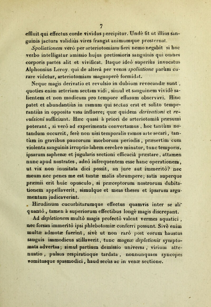 effluit qui efFectus corde vividus percipitur. Undè fit ut illiiis san- guiuis jaclura validiùs vires frangat animumque prosternât. Spoliationem verô per arteriotomiarn fieri nemonegabit si hoc verbo intelligalur amissio hujus pretiosioris sanguinis qui omiies corporis partes alit et vivificat. Itaque ideô süperiùs invocatus Alphonsius Leroy, qui de altéra per venas spoliatione parîim cu- rare videlur, arteriotomiarn magnoperè formidat. Neque raagis derivatio et revulsio in dubium revocandæ sunt , quoties enim arteriam sectam vidi , simul et sanguinem vividè sa- lientem et non modicum pro tempore effusum observavi. Hinc patet et abundantins in ramum qui seclus erat et solito tempe- rantiùs in opposita vasa influere; quæ quidem derîvationi et re- vulsioni sufEciunt. Hæc quasi à priori de arteriotomiâ præsuini poterant, si verô ad expei’imenta convertamus , hoc tantîim no- tandum occurrit, ferè non nisi temporalis raraos ai te secari, tan- tîim in gravibus paucorum morborum periodis , præsert'im cuni violenta sanguinis irruptio iabem cerebro minatur, tune temporis, ipsarum saphenæ et jugulaiis sectioni efficaciâ præstare , attamen îiuncapud nostrates, adeô infrequentem esse hanc operationeni, ut vix non inusitata dici possit, an jure aut immeritô? nec meum nec penes me est tantæ molis abrumpere; satis superque præmii erit huic opusculo, si præceptorum nostrorum dubita- tionem appellaverit, simulque et meas theses et ipsarum argu- mentum judicaverint. , Hirudinum cucurbitarumque eflFectus quamvis inter se ali* quanlô, tamen à superiorum effectibus longe magis discrepant. Ad depletionem multô magis profectô valent verraes aquatici , nec forsan immeritô ipsi phlebotomiæ conferri possunt. Sivè enim multæ admotæ fuerint, sivè ut non rarô post eorum baustus sauguis immodicus stillaverit, tune magnæ depletionis sjrapto- naata advertas; simul partium demissio universa , viriuui alle- nuatio , pulsus respiratioque tardala , nonnunquam syncopes Tomitusque spasmodici, haud secùs ac in venæ sectione.