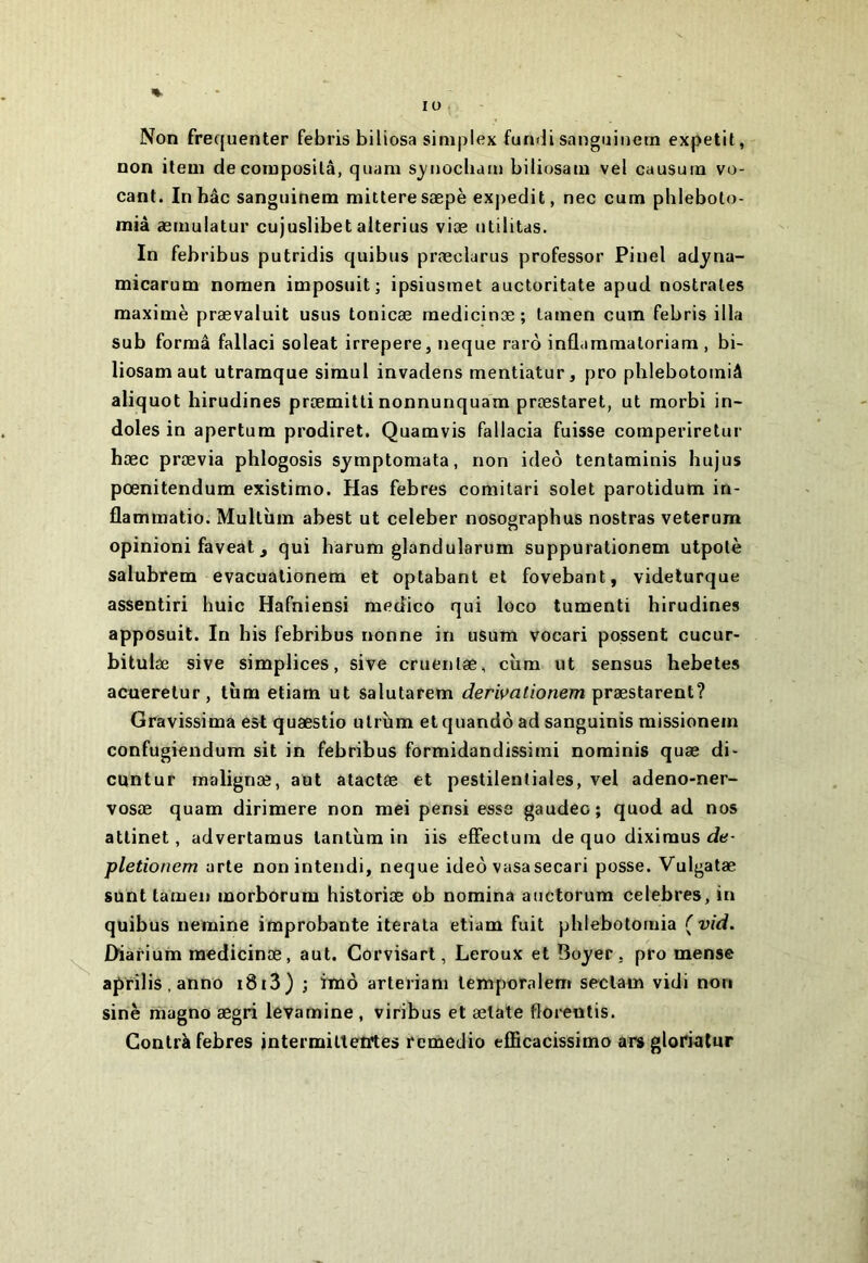 lu Non fréquenter febris biüosa simplex fundi sanguinern expetit, non item de composilâ, quam sj/iiocbam biliosam vel causum vo- cant. Inhâc sanguinem mitteresæpè exj)edit, nec cum plileboto- mià æmulatur cujuslibet alterius viæ utilitas. In febribus putridis quibus præclarus professer Pinel adyna- micarum noraen imposait; ipsiusmet auctoritate apud nostrales maxime prævaluit usas tonicæ raedicinæ ; tamen cum febris ilia sub formâ fallaci soleat irrepere, neque raiô inflammaloriam , bi- liosam aut utramque simul invadens mentiatur, pro phlebotorniâ aliquot hirudines præmitti nonnunquam præstaret, ut morbi in- doles in apertura prodiret. Quamvis fallacia fuisse comperiretur hæc prævia phlogosis symptomata, non ideô tentaminis hujus pœnitendum existimo. Has febres comitari solet parotidum in- flammatio. Multùm abest ut celeber nosographus nostras veterum opinioni faveat J qui harum glandularum suppurationem utpolè salubrem evacualionem et optabant et fovebant, videturque assentiri huic Hafniensi medico qui loco tumenti hirudines apposait. In bis febribus nonne in usum vocari possent cucur- bitulæ sive simplices, sive cruenlæ, cùm ut sensus hebetes acueretur, tùm etiam ut Salutarem derwationem præstarent? Gravissima est quæstio ulrinn et quandô ad sanguinis missionein confugiendum sit in febribus formidandissimi nominis quæ di- cuntur malignæ, aut atactse et pestilentiales, vel adeno-ner- vosæ quam dirimere non raei pensi esse gaudeo; quod ad nos attinet, advertamus tantîim in iis effectum de quo diximus de- pletionem arte nonintendi, neque ideô vasasecari posse. Vulgatæ sunt tamen morborum historiæ ob nomina auctorum célébrés, in quibus nemine improbante iterala etiam fuit phlebotorniâ ( vid. Diarium raedicinæ, aut. Corvisart, Leroux et Boyer, pro mense aprilis.anno i8t3) ; imô arteriam lemporalem seclam vidi non sine magno ægri levamine , viribus et ælate florentis. Gontrà febres intermilteiltes remedio efficacissimo ars gloriatur