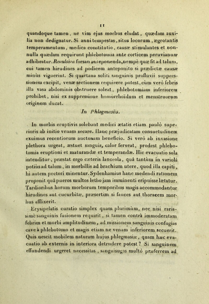 quandoque tamen , ne vim ejus morbus éludât, quædam auxi* lia non dedignatur. Si anni tenipestas, silus locorurei , ægrolantis temperamenlum, rnedica coustitutio , causæ slimalantes et non- nulla quædam requirunt pblebotomia ante corticem peruvianum adhibeatur.iîec’M/^iert forsan anteponenda,nempè quæ fit ad talum, cui tamen hirudines ad podicem anteponito si prædiclæ causæ minîis viguerint. Si quartana soüli sanguinis profluvii suppres- sionem excipit, venæ sectionem requirere potest,cîim vero febris ilia vasa abdominis obstniere soleat, phlebotomiam inferioreni probibet, nisi ex suppressione homôrrboïdum et menslruorum originem ducat. In Phl&gmasiis. In morbis eruptivis solebant medici ælalis eliarn paulô supe- rioris ab inilio veuam secare. Oanc præjudicatam consuetudinem exuimus recentiorum auctoiwm bénéficie. Si verô ab invasione pletbora urgeat, æstuet sanguisj calor ferveat, prodest pblebo- tomia éruption! et maturandæ et temperandæ. Hic evacuatio sola intenditur, præstat ergo cæleris lanceola, quâ tantîim in variolâ potiùsad talum , in morbillis ad brachium utere, quod ilia capiti, hi autem peclori minentur. Sydenhamius liane medendi rationem proponit quâpueros multos letbo jam imminent! eripuisselætatur. Tardioribus liorum morborura temporibns magis accommodantur hirudines aul cucurbilæ, præsertim si fauces aut tboracem mor- bus afflixerit. Erysipelatis curatio simplex quam plurimîim, nec nisi raris- sime sanguinis füsionem requirit, si tamen contrà immoderatam febrim et morbi amplitudinem, ad missionem sanguinis confugias cave à pblebotomo et magis eliam ne venam inferiorem secuerit. Quis nescit mobilem naturam hujus pblegmasiæ , quam hæc eva- cuatio ab externis in interiora detrudere potest ? Si sapguinem effundendi urgeret nécessitas , sanguisugas multô præferrem ad