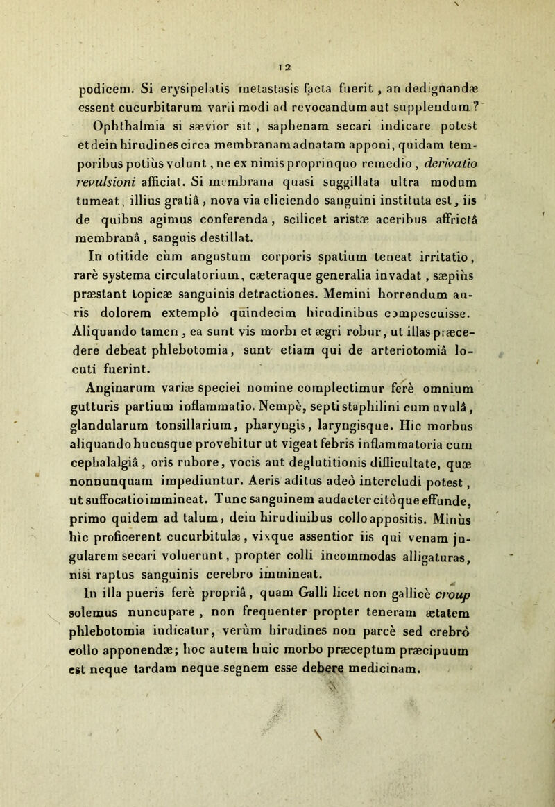 podicem. Si erysipelatis melaslasis fada fuerit , an dedignandæ essent cucurbitarum varii modi ad revocandum aut suppleudum ? Ophlhalnaia si sævior sit , saphenam secari indicare potesfc etdeinhirudinescirca membranamadnatam apponi, quidam tem- poribus potiîis volunt, ne ex nimis proprinquo reinedio , derivatio revulsioni afficial. Si membrana quasi suggillata ultra raodum tumeat, illius graliâ , nova via eliciendo sanguini institula est, iis de quibus agimus conferenda , scilicet aristæ aceribus afFridâ membranâ, sanguis destillat. In otitide cîira angustum corporis spatium teneat irritatio, rare systema circulatorium, cæteraque generalia invadat, sæpiîis præstant lopicæ sanguinis detractiones. Memini horrendum au- - ris dolorem extemplo quindecim hirudinibus campescuisse. Aliquando tamen, ea surit vis morbi et ægri robur, ut illas præce- dere debeat phlebotomia, sunt^ etiam qui de arteriotomiâ lo- cuti fuerint. Anginarum variæ speciei nomine coraplectimur ferè omnium gutturis partium inflammalio. Nempè, septistaphilini cum uvulâ, glandularum tonsillarium, pliaryngis, laryngisque. Hic morbus aliquando hucusque provebitur ut vigeat febris inflammatoria cum cepbalalgiâ , oris rubore, vocis aut deglutitionis difficultate, quæ nonnunquam impediuntur. Aeris aditus adeô intercludi potest, ut sulFocatioimmineat. T une sanguinem audacter citôque effunde, primo quidem ad talum, dein hirudinibus colloappositis. Minîis hic proficerent cucurbitulæ, vixque assentior iis qui venam ju- gularem secari voluerunt, propter colli incommodas alligatura«, nisi raptus sanguinis cerebro immineat. In ilia pueris ferè propriâ, quam Galli licet non gallicè croup solemus nuncupare , non fréquenter propter teneram ætatem phlebotomia indicatur, verùm birudines non parce sed crebro eollo apponendæ; hoc autera huic morbo præceptum præcipuum est neque tardam neque segnem esse deher^ medicinam. \