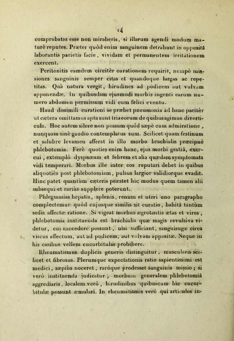 coiaprobatas esse non rairaberis, si illarum agendi niodum ma- lurè repûtes. Præler quôd eniin sanguinem defrabunl in oj)posUâ laborantis parielis facie , vividam et j>erman,enlem ii rilationem exercent. Perilonilis eamdem circitèr curalionem requirif, nempè tui«- siones sanguinis semper eilas et quandoque largas ac repe- tilas. Quà natura vergil, birudines ad podicem aut vulvam aj>ponendæ. In quibusdara ejusmodi morbis iugenti earum nu- méro abdomen permissum vidi cum felici evenlu. Haud dissimili curationi se præbet pneumonia ad banc parilèr ut caetera omittamus apta sunl triaeorum de quibusagimus diverti- cula. Hoc autem silere non possum quôd saepè cum admiratione , nunquam sine gaudio contemplatus sura. Scilicet quam festinum et salubre levamen afFerat in illo morbo brachialis. præcipuè pblebotomia. Ferè quoties enira banc, ejus morbi gratiâ, exer- cui , extemplô djspuæam et febrem et alla quædam sjmptoraata vidi teraperari. Morbus ille inter eos reputari debet in quibus aliquotiès post pblebotoiniam, pulsus largior validiorque evadit. Hinc patet quantum cæteris præstet bic modus quem tamen alii subsequi et rarius supplere poterunt. Pblegmasias bepatis , splenis , reiium et uteri uno paragraphe compleclemur quôd cujusque similis sit curatio, habita tantum sedis affectæ ratione. Si vigeat morbus ægrotantis ælas et vires , pblebotomia instituenda est brachialis quæ magis revulsiva vi- detur, cui succedere possunt , nisi sufficiant, sanguisugæ circa viscus affectum, aut ad podicem, aut vulvam apposilæ. Neque in bis casibus vellem cucurbitulas prohibere. Rbeumatismusi duplicis generis distinguitur , muscularis sci- licet et fibrosus. Plerumque expectationis ratio sapientissimi est medici, sæpiùs noceret, rarôque prodesset sanguinis missio ; si verô instituenda judicatur j morbuin generalem pblebotoniiâ aggrediaris , localem verô , hirudinibus quibuscura hic cucur-^ bitnlæ possunt æmulari. In rbeumatismis verô qui articules in-