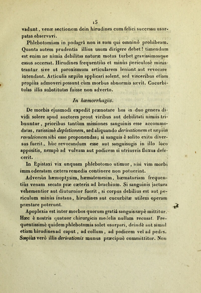 vadunt, venæ sectionem dein hirudines cum felici successu usur- patas observavi. Phlebotomiam in podagrâ non is sum qui omninô prohibeam. Quanta autem prudentia illius usum dirigera debet ! tiraendmn est enim ne nimia débilitas naturæ motus turbet gravissimosque casus accersat. Hirudines frequentiùs et minîis periculosè ininis- trantur sive ut paroxismum articularem leniant aut revocare intendant. Articulis sæpiîis applicari soient, sed visceribus etiam propiîis admoveri possunt cùm morbus abnormis sævit. Gucurbi- tulas illis substitutas fuisse non adverto. In hœmorrhagïis. De morbis ejusmodi expedit prænotare hos in duo généra di- vidi solere apud auctores prout viribus aut debilitati nimiis tri- buuntur, prioribus tantum missiones sanguinis esse accommo- datas, vdiVÏssxmhdepletionem, sedaliquando derivationem et sæpiùs revulsionem sihi esse proponendas; si sanguis è solito exitu diver- susfuerit, hîic revocandum esse aut sanguisugis in illo loco appositis^ nempè ad vulvam aut podicem si iitriusvis fluxus defe- cerit. In Epistaxi vix unquam phlebotomo utimur, Jiisi vim morbi immoderalam cæteraremedia conlinere non potuerint. Adversîis hæraoptysim, bæmatemesim, hæmaturiam frequen- tiùs venam secato pr« cæteris ad brachium. Si sanguinis jactura vebementior aut diuturnior fuerit, si corpus debilius est aut pe- riculum minus instans, hirudines aut cucurbifæ ulilem operam præstare poterunt. Apoplexia est inter morbos quorum gratiâ sanguissæpè mittitur. Haec è nostris quatuor chirurgieis medelis nullam récusât. Fre- quentissimè quidem phlebotomia solet usurpari, deindè aut simul etiam birudinesad caput, ad collum , ad podicem vel ad pedes. Saapiùsverô ï\\\s derivationis munus præcipuè commiltitur. Non