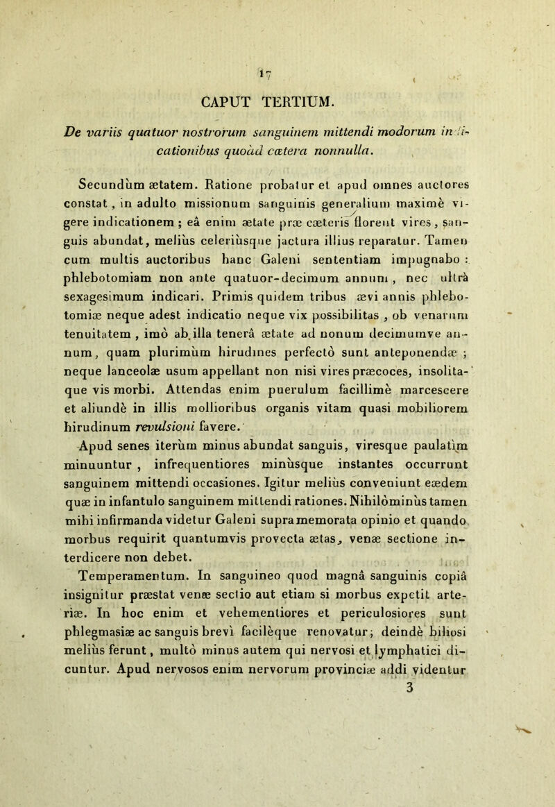 *7 CAPUT TERTIUM. De variis quatuor nostrorum sanguinem mittendi modorum cationibus quoàd coûtera nonnuUa. / Secundîim ætatem. Ratione probaturel apud omnes aucfores constat, in adullo missionum sanguinis generaliuni inaximè vi- gere indicationem ; eâ enim ætate præ cæteris floreut vires, san- guis abundat, meliùs ceieriîisqne jactura illius reparalur. Tameu cum raultis auctoribus banc Galeni sententiam im])ugnabo : phlebotomiam non ante quatuor-deciinum anniim , nec ultrà sexagesimum indicari. Primis quidem tribus œvi annis phlebo- tomiæ neque adest indicatio neque vix possibilitas , ob venarimi tenuitatem , imô ab ilia tenerâ ætate ad nonum decimumve an- num, quam plurimîim hirudines perfectô sunt anleponendæ ; neque lanceolæ usum appellant non nisi vires præcoces, insolita- que vis morbi. Attendas enim puerulum facillimè marcescere et aliundè in illis mollioribus organis vitam quasi raobiliorem hirudinum revulsioni favere. Apud senes iterîim minus abundat sanguis, viresque paulatim minuuntur , infrequentiores minîisque instantes occurrunt sanguinem mittendi occasiones. Igitur meliùs conveniunt eædem quæ in infantulo sanguinem mittendi rationes. Nibilôminùs tamen mihi infirmanda videtur Galeni supraraemorata opinio et quando morbus requirit quantumvis provecla ælas^ venæ sectione in- terdicere non debet. Temperamentum. In sanguineo quod magna sanguinis copia insignilur præstat venæ seclio aut etiara si morbus expetit arte- riæ. In hoc enim et vehemenliores et periculosiores sunt phlegmasiæ ac sanguis brev'i facilèque renovatur; deindè biliosi meliùs ferunt, multô minus autem qui nervosi et Ij^mphatici di- cuntur. Apud nervosos enim nervorum provinciæ addi yidenlur