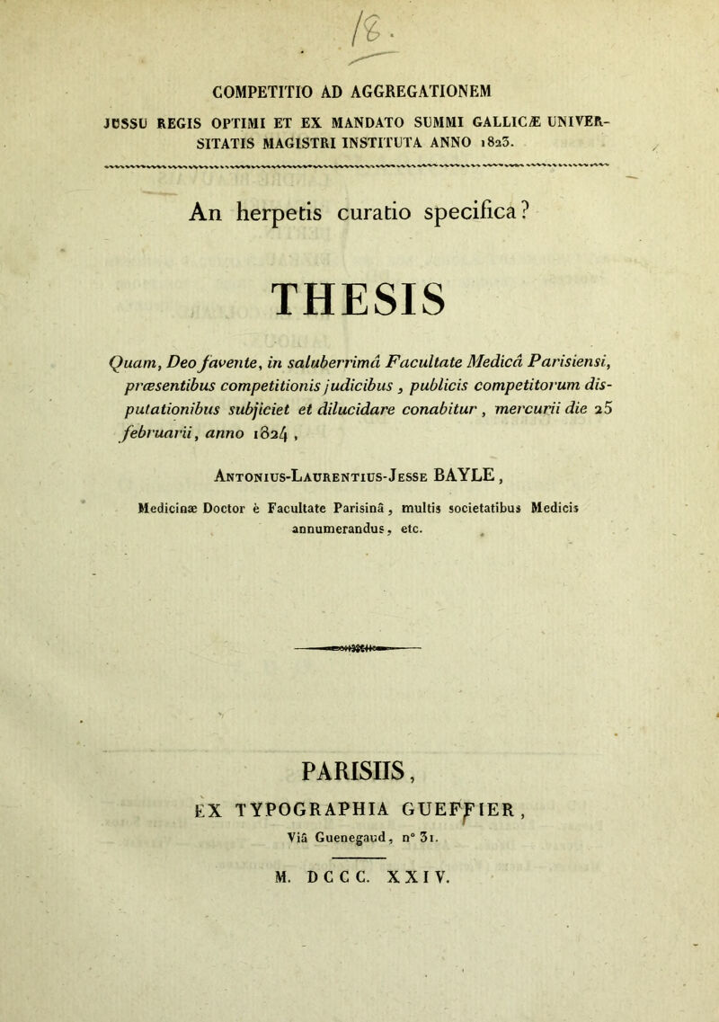 COMPETITIO AD AGGREGATIONEM JÜSSÜ REGIS OPTIMI ET EX MANDATO SGMMI GALLICÆ UNIVER- SITATIS MAGISTRI INSTITUT A ANNO i8a5. An herpetis curatio specifica? THESIS Quant, Deofavertie, in saluberrimâ Facultate Medicâ Parisiensi, pr'Œsentibus competitionis judicibus , publicis competitorum dis- putationibus subjiciet et dilucidare conabitur, met'curii die a5 februarii, anno 1824 , Antonius-Laürentius-Jesse BAYLE, Medicinæ Doctor è Facultate Parisinâ, multis societatibus Medicis annumerandus, etc. PARISIIS, ÈX TYPOGRAPHIA GUEP^FIER , Via Guenegaud, n° 3i. M. D G C G. XXIV.