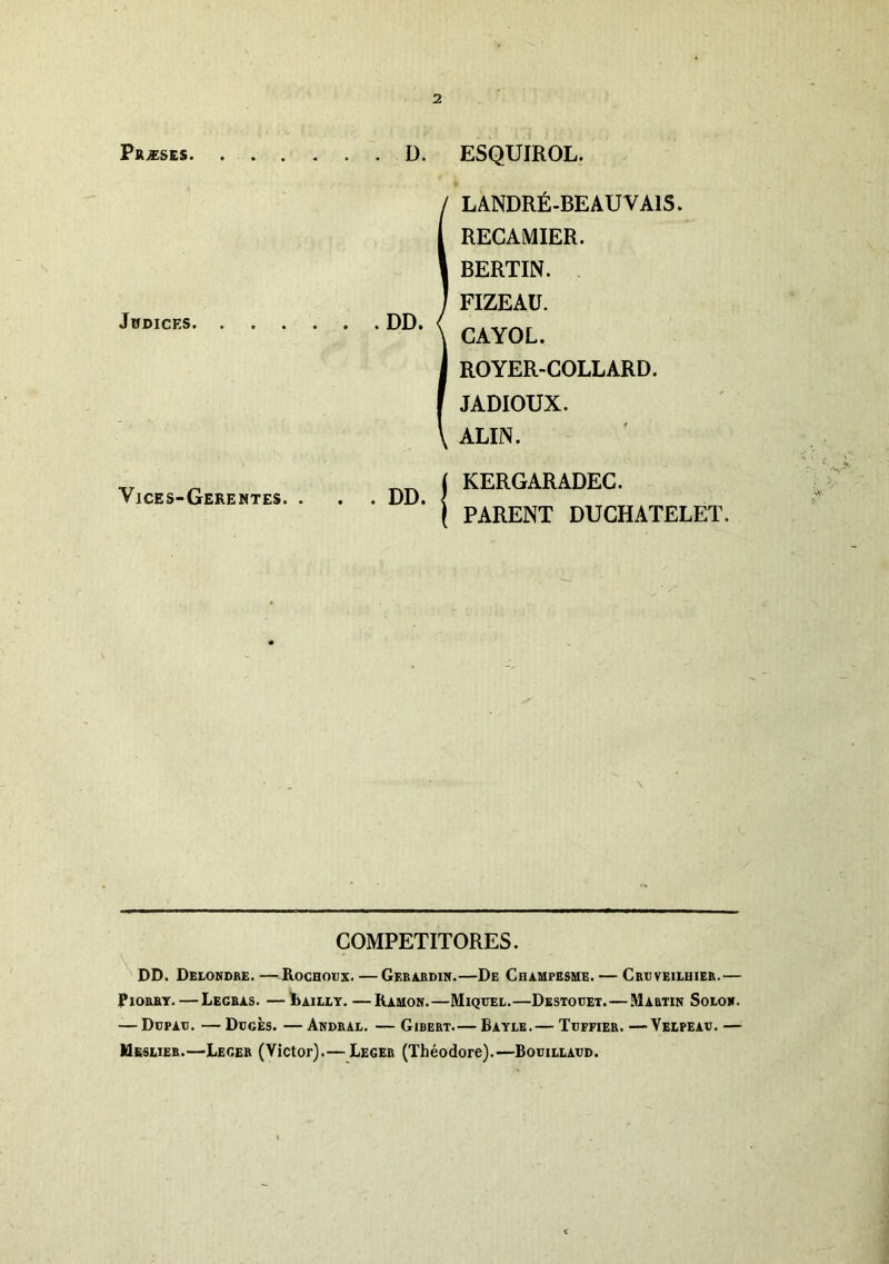 Prises D. ESQUIROL. Jbdices Vices-Gerentes. DD L ANDRÉ-BEAU VAIS. RECAMIER. BERTIN. FIZEAÜ. CAYOL. ROYER-COLLARD. JADIOUX. ALIN. I KERGARADEC. ( PARENT DUCHATELET. COMPETITORES. ^ DD. Delonore. —Rochoüx. — Geraedin.—De Champesme. — Cebveiehier.— PioRRY. — Legras. —Laiut. —Kauon.—Miqttel.—Destoüet.—Martin Solo*. — Ddpau. — Dcgès. — Andral. — Girert.— Eaylb.— Toffier. —Velpeav. — UssLiER.—Leger (Victor).— Leger (Théodore).—Bouillaüd.