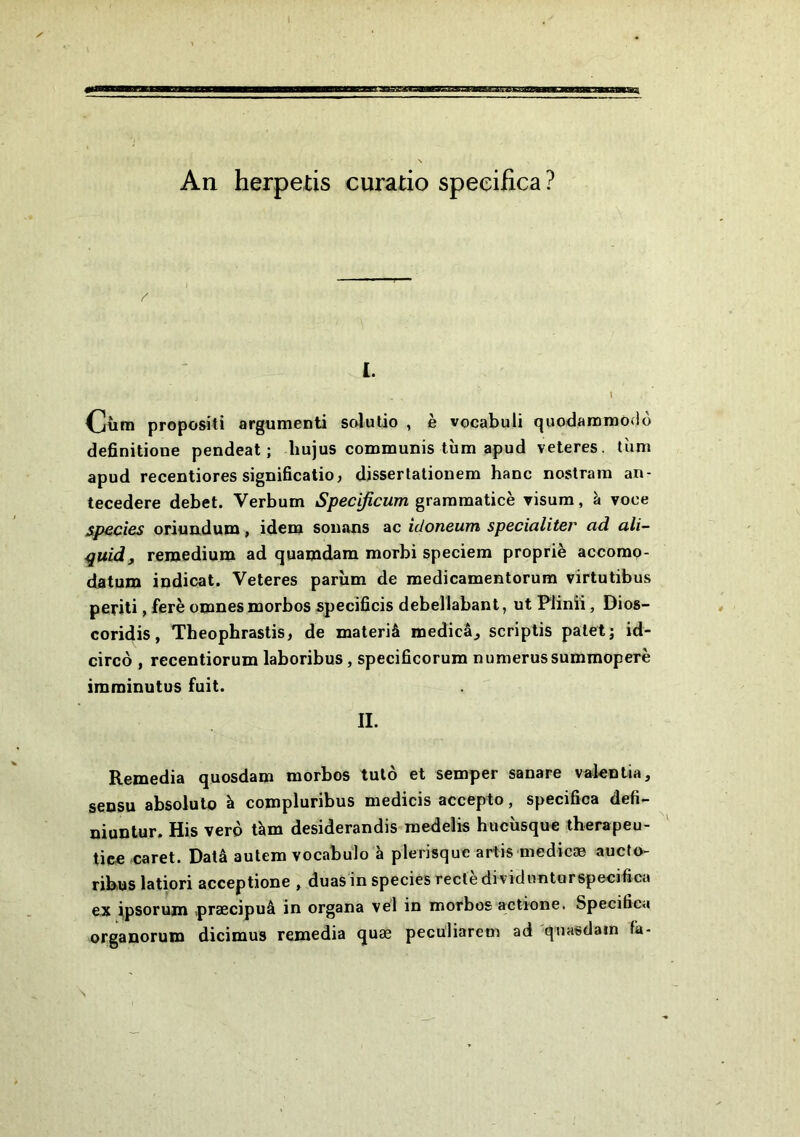 An herpetis curatio speeifica? I. Cütn propositi argumenti solutio , è vocabuli quodanainodo definitione pendeat ; liujus communis tîim apud veteres. tUm apud recentiores significatio, disserlalionem banc nostrara an- tecedere debet. Verbum Specificum graromaticè visura, à voce sp€cies oriouduna, idem souans ac idoneum specialiter ad ali- quid, remedium ad quamdam morbi speciem propriè accomp- datum indicat. Veteres parîim de medicamentorum virtutibus periti, ferè omnesmorbos specidcis debellabant, ut Plinîî, Dios- coridis, Theophraslis, de materiâ medicâ^ scriptis palet; id- circo , recentiorum laboribus, specificorum numerussummoperè imminutus fuit. II. Remedia quosdam morbos tulô et semper sanare valeutia, sensu absolut© à compluribus medicis accepto, speeifica défi- muntur. His verô tàm desiderandis raedelis hucîisque therapeu- tice caret. Data aulem vocabulo à plerisque arlis medicæ aucfo- ribus latiori acceptione , duasin species recledividimturspeeifica ex ipsorum .praecipuâ in organa vel in morbos actione. Speeifica organorum dicimus remedia quæ pecüliarem ad qnasdain fa-