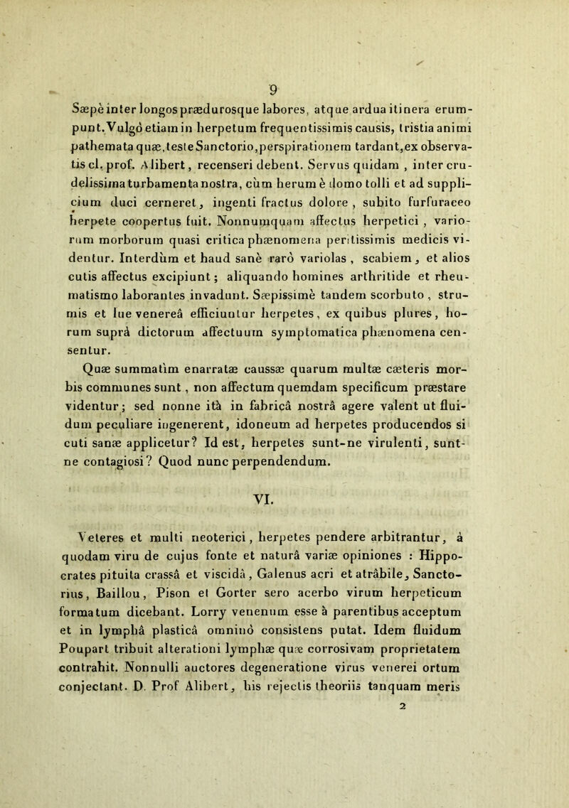 Sæpèinler longospræclurosque labores, atque ardua ilinera erum- punt.Vulgôetiainin herpetum frequentissinais causis, Iristia animi palhemataquæ,testeSanctorio,perspirationem tardant,exobserva- tiscl. prof. Alibert, recenseri debenl. Servus quidam , intercru- delissimaturbaraentanostra, cîim herura è domo tolli et ad suppli- cium diici cerneret, ingenti fraclus dolore , subito furfuraeeo berpete coopertus fuit. Nonnumquam affeclus lierpetici , vario- rum morborum quasi critica pbænomeria penlissimis medicis vi- dentur. Interdîim et haud sanè rarô variolas , scabiem ^ et alios cutis affectus excipiunt ; aliquando homines arthritide et rheu- inatismo laboranles invadunt. Sæpissimè tandem scorbuto , stru- mis et lue venereâ efficiunlur lierpetes, ex quibus plures, ho- rum suprà dictorum afFectuurn symptomatica phænomena cen- sentur. Quæ summatim enarratæ caussæ quarum raultæ cæteris mor- bis communes sunt, non affectum quemdam specificum prœstare videntur ; sed nonne ità in fabricâ nostrâ agere valent ut flui- dum peculiare iugenerent, idoneum ad lierpetes producendos si cuti sanæ applicelur? Idest, herpeles sunt-ne virulenti, sunt- ne contagiosi? Quod nunc perpendendura. VI. \ eleres et raulti neoterici, lierpetes pendere arbitrantur, à quodam viru de cujus fonte et naturâ variæ opiniones : Hippo- crates pituita crassâ et viscidà, Galenus acri etatrabile^ Sancto- rius, Baillou, Pison el Gorter sero acerbo virum lierpeticum formatum dicebant. Lorry venenum esse à parentibus acceptum et in lympbâ plasticâ omninô consislens putat. Idem fluidum Poupart tribuit alterationi lympliæ quæ corrosivam proprietatera contrahit. Nonnulli auctores degeneratione virus venerei ortum conjeclant. D. Prof Alibert, bis rejeclis theoriis tanquam meris 2