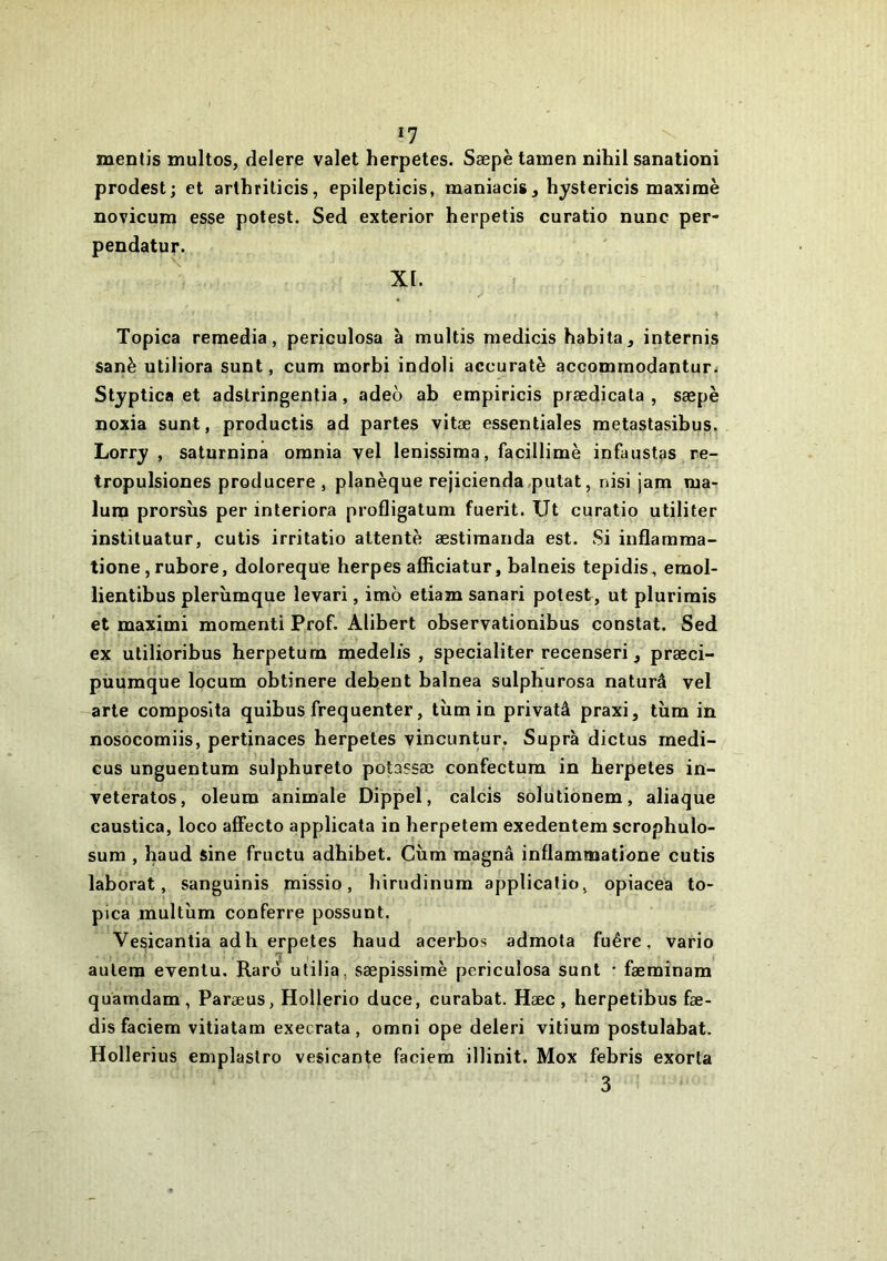 mentis multos, delere valet herpetes. Sæpè tamen nihil sanationi prodest; et arlhrilicis, epilepticis, maniacis, liyslericis maxime novicum esse potest. Sed exterior herpetis curatio nunc per- pendatur. XI. Topica remedia, periculosa à multis medicis habita, internis sanè utiliora sunt, cum morbi indoli accuratè accommodantur. Styptica et adslringentia, adeo ab empiricis prædicata , sæpè noxia sunt, productis ad partes vitæ essentiales metastasibus. Lorry , saturnina omnia vel lenissima, facillimè infaustas re- tropulsiones producere , planèque rejicienda.putat, nisi jam ma- lura prorsîis per interiora profligatum fuerit. Ut curatio utiliter instituatur, cutis irritatio attenté æstimanda est. Si inflamma- tione, rubore, doloreque herpes afficiatur, balneîs tepidis, eraol- lientibus plerùmque levari, imo etiam sanari potest, ut plurirais et maximi moment! Prof. Alibert observationibus constat. Sed ex utilioribus herpetum medelis , specialiter recenseri, præci- püumque locum obtinere debent balnea sulphurosa naturâ vel arte coraposlta quibus fréquenter, tùm in privatâ praxi, tùm in nosocomiis, pertinaces herpetes vincuntur. Supra dictus rnedi- cus unguentum sulphureto potassæ confectura in herpetes in- veteratos, oleum animale Dippel, calcis solutionem, aliaque caustica, loco affecto applicata in herpetem exedentem scrophulo- sum , haud sine fructu adhibet. Cùm magna inllammatione cutis laborat, sanguinis missio, hirudinum applicafio, opiacea to- pica multîim conferre possunt. Vesicantia adh erpetes haud acerbos admota fuêre, vario aulem eventu. Raro ulilia, sæpissimè periculosa sunt • fæminam quamdam, Paræus, Hollerio duce, curabat. Hæc , herpetibus fæ- dis faciem vitiatam execrata , omni ope deleri vitium postulabat. Hollerius emplastro vesicante faciem illinit. Mox febris exorla 3