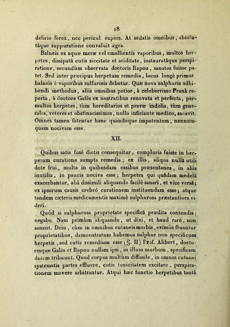 delirio ferox, nec pericul! éxpers. At sedatis omnibus, absolu- tâque suppuratione convaluit ægra. Balneis ex aquæ meræ vel emollientis vaporibus, multos lier- petes, dissipatâ cutis siccitate et ariditate, instauratâque perspi- ratione, secundiim observala doctoris Rapou , sanatos fuisse pa- tel. Sed inter præcipua herpetum remedia, locus longé primus balneis è vaporibus sulfurosis debetur. Quæ nova sulphuris adhi- bendi methodus, aliis omnibus polior, é celeberrimo Frank re- porta , à doctore'Gales ex nostratibus renovata et perfecta, pér- multos berp'etes, tîim hereditarîos et pravae indolis, tîira gene- rales, veterès et obstinacissimos, nullo inficiante medico, sanavi't. Omnes tamen fatentur banc quandoque impotentem, nonnum- quam nocivam esse. XII. . Quibus satis fusé dictis consequitur, compluria fuisse in her- petum curatione sumpta remedia ; ex illfs, aliqua nullâ utili dote frui, multa in quibusdam casibus præsentanea , in aliis inulilia , in paucis nociva esse ; herpetes, qui quâdam medelâ exacerbantur, aliâ dissimili aliquando facilésanari, et vice versâj ex ipsorum causis crebrô curationem instituendam esse; atque tandem cæterismedicamentis maximé sulphurosa præslantiora vi- de ri. Quod si sulphurosa proprietate specificâ prædita contendis ; negabo. Nam primùm aliquando, ut dixi, et haud rarô, non sanant. Dein , cùm in omnibus cutaneismorbis , eximiis fruantur proprietatibus, demonstratum habemus sulphur non specificum herpetis ,sed cutis remedium esse (§. II) Prof. Aliberl, docto- jresque Galés et Rapou uullam ipsi, in ilium morbum , specificam dolem Iribuunt. Quod corpus multùm diffusile , in omnes cutanei syslematis partes effluere, cutis tonicitatem excitare , perspira- tionem movere arbitranlur. Atqui hæc functio herpetibus tantâ