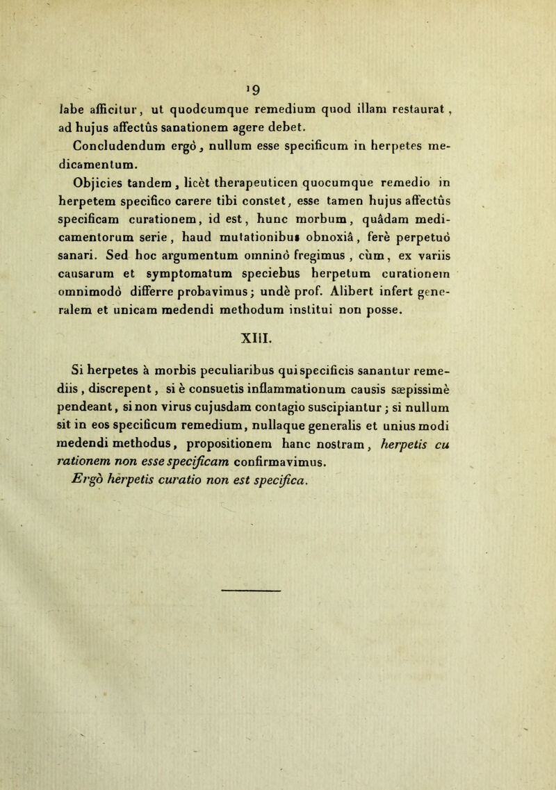 Jabe afficilur, ut quodcuraque remedium quod illam restaurai , ad hujus affectûs sanationem agere debet. Concludendum ergô, nullum esse specificum in herpetes me- dicamentum. Objicies tandem , licèt therapeuticen quocumque remedio in herpetem specifico carere tibi constet, esse tamen hujus afFectûs specificam curationem, id est, hune morbum, quâdam medi- camentorum sérié, haud mutationibui obuoxiâ, ferè perpétué sanari. Sed hoc argumentum omninô fregimus , cùm, ex variis causarum et sjmptomatum speciebus herpetum curationem omnimodo differre probavimus ; undè prof. Alibert infert gene- ralem et unicam medendi methodum inslitui non posse. XIII. Si herpetes à morbis peculiaribus quispecificis sanantur reme- diis , discrepent, si è consuetis inâammationum causis sæpissimè pendeant, sinon virus cujusdam contagio suscipiantur ; si nullum sit in eos specificum remedium, nullaque generalis et uniusmodi medendi methodus, propositionem hanenostram, herpetis eu rationem non esse specificam confirmavimus. Ergb herpetis curatio non est specifica.