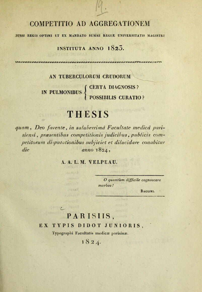 COMPETITIO AD AGGREGATIONEM JÜSSI REGIS OPTIMI LT EX MANDATO SUMMI REGIÆ UNlVERSiTATlS MAGISTRI INSTITÜTA ANNO 1 823. AN TÜBERCÜLORDM CRüDORÜmV^^^^^ f CÊRTA DIAGNOSTS ? IN PÜLMONIBÜS ] ( POSSIBILIS CÜRATIO? THESIS quam , Deo fnvente, in sahiberrimâ Facultate medicd pari- sien si, prœsentibus competitionis judicibus, pnblicis com- pelitorani disput a tionibus subjiciel et dilucidare conabitur die anno 1824, A. A. L. M. VELPEAU. O quantàm difficile cognoscere morbos ! Baglivi. PAR Ï8T1S , EX TYPIS DIDOT JÜNIORIS, Typographi Fucultatis medicæ parisinæ. 1824.