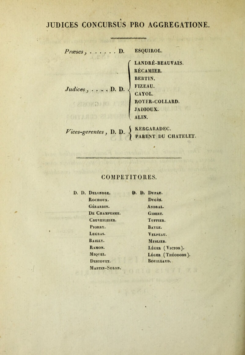 JUDICES CONCURSUS PRO AGGREGATIONÉ VWV'VWVWWW'VWVV/WVW Prœses P D. ESQÜIROL, LANDRÉ-BEAEVAIS. RÉCAMIER. RERTIN. FIZEAU. CAYOL, ROYER-COLLARD. JADIOLX. \ ALIN. Judices , D. D. J^ices-gerentes, D. D. K RERGAEADEC. I PARENT DU CHATELET. COMPETITORES. D. D. Delondre. Rochodx. Gérardin. De Champesme. Crdveilhier. Piorry. Legras. Bailly. Ramon. Miqi'el. Destoeet. Martin-Solon. D. D. Depaü. De G ES. Andral. Gibert. Ti'FFIER. Bayle. Yelpeae. Meslier. Léger (Victor). Léger (Théodore). BoeiLLAÜD.