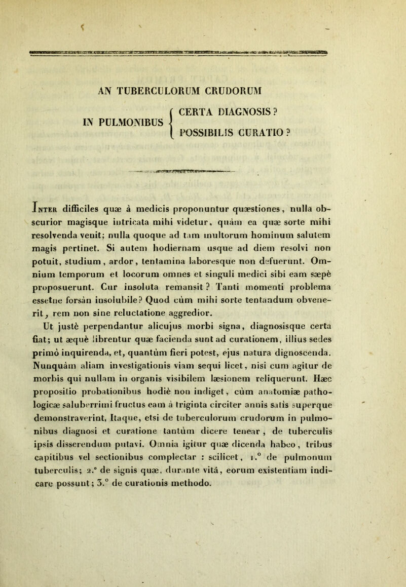 AÎV TUBERCULORUM CRÜDORÜM ( CERTA DIAGNOSIS? IN PÜLMONIBÜS \ POSSIBILÎS CURATIO ? Inter difficiles quæ à medicis proponuntur quæstiones, nulla ob- scurior magisque intricata niihi videtur, qiiàiu ea quæ sorte mihi resolvenda veuit; nulla quoque ad tam inultorum honiinum salulem magis pprtinet. Si auteni hodiernam usque ad diem resolvi non potuit, studium , ardor, lentamina laboresque non dcfuerunt. Om- nium temporum et locorum omnes et singuii medici sibi eam sæpè proposuerunt. Cur insoluta remansit ? Tanti momenti problema essetne forsàn insolubile? Quod cùm mihi sorte tentaadum obveiie- ril, rem non sine reluclatione aggredior. Ut justè perpendantur alicujus morbi signa, diagnosisque certa fiat; ut æquè iibrentur quæ facienda suntad curationem, illius sedes primo inquirenda, et, quantum fieri potest, ejus natura dignoscenda, Nunquàm aliam invesligatiouis viam sequi licet, nisi cum agilur de morbis qui nullam in organis visibilem læsionem reliquerunt. Hæc proposilio probationibus hodiè non indiget, cùm anatomiæ patho- logicæ saluberrimi fructus eam à Iriginta circiter annis salis superque demonstraverint, Itaque, etsi de tuberculorum crudorum in pulmo- nibus diagnosi et curatione tantùm dicere tenear , de luberculis ipsis disserendum putavi. O nnia igitur quæ dicenda haboo, tribus capitibus vel sectionibus compleclar : scilicet, i.° de pulmonum tuberculis; 2. de signis quæ. durante vitâ, eorum existenliam indi- care possunt; 3.” de curationis methodo.