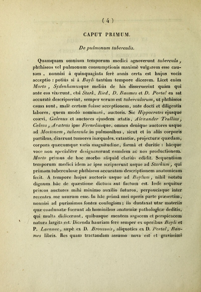 CAPÜT PRIMUM. De pulmonum tuherculis. Quainquam omnium temporum medici agnoverunt tuberoula ^ phlhiseos vel pulmonum consumplionis maxirnè vulgarern esse cau- sam , nonnisi à quinquaginta ferè annis certa est hujus vocis acceptio : potiùs si à Bayli tantum tempore dicerem. Licet enim Morlo , Sydenhamusopxe. meliùs de his disseruerint quàm qui ante eos vixerunt, etsi Stark, liied, D. Baumes et D. Portai ea sat accuratè descripserint, semprr verum est tuherculorumy ut phthiseos causa sunt, malè certam fuisse acceptionem, ante docti et diligenlis labores, quem modo nominavi, auctoris. Sic Hippocrates coævi, Galenus et auctores ejusdem ætatis, Alexander Tralliusy Celsus y Arœteus ipse Ferneliuscyao^^ omnes denique auctores usque ad Moitonem y tuhercula in pulmonibus , sicut et in aliis corporis partibus, dixerunt tumores inæquales, extantiæ, projecturæ quædam, corpora quæcumque varia magnitudine, forma et duritie : hâcque voce non speciaÜter designaverurit eamdem ac nos productionera. Morlo primus de hoc morbo aliquid clariùs edidit. Sequentium temporum medici idem ac ipse scripserunt usque ad Slarkum y qui primam tuberculosæ phlhiseos accuratam descriptionem anatomicam fecit. A tempore hujus auctoris usque ad Buylum, nihil notatu dignum hâc de quæstione dictum aut factum est. Indè sequitur priscos auctores mihi minimo auxilio futures, perpaucisque inter recenles me usurum esse. In hâc prima rnei operis parte præsertim, nonnisi ad purissimos fontes confugiam ; iis duntaxat utar materiis quæ coadunatæ fuerunt ab hominibus anatomiæ pathologîcæ deditis, qui mulla didicerunt, quibusque mentem sagacem et perspicacem natura largita est. Dicenda hauriam fere semper ex operibus Bajli et P. Laennec, sæpè ex D. Broussais, aliquoties ex D. Portai, Bau- mes libris. Rcs quam tractandam assume nova est et gravissimi