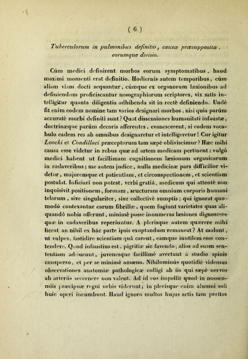Tuherculorum in pulmonibus definitio y causas pnesuppositœ. eorumque divisio. Cùm medici dofinirent niorbos eorum symptomatibus , haud maximi momc nti erat definitio. Hodiernis autem temporibus, cùm aliam viam docti sequanlur, cùmque ex organorum læsionibus ad definiendum proficiscantur nosographiarum scriptores, vix salis in- telügiiur quanta diligeutia adhibenda sit in rectè deiiniendo. Undè fît enim eodcm nomine tam varies designari morbos , nisi quia parùm accuratè morbi defînili sunt? Quat dissensiones humanitali infaustæ, doclrinæque parùm decoris afferentes, evanescerent, si eodem voca- bulo eadem res ab omnibus designaretur et intelligeretur ! Cur igitur Loocki et Condillaci præceptorurn tam sæpè obliviscimur ? Hæc mihi causa esse videtur in rebus quæ ad artem medicam pertinent : vulgo medici habent ut facillimam cognilionem læsionum organicarum in cadaveribus ; me autem judice, nulla medicinæ pars dffficilior vi- detur, majoremque et patientiain, et circonspeclionem, et scientiam postulat. loBciari non potest, verbigratiâ, medicum qui attenté non inquisivit positionem , formam , sructuram omnium corporis humani telarum , sive singulariter, sive collectivè sumptis ; qui ignorât quo- modô contexantur earum fibrillæ , quem fugiunt varietates quas ali- quandù nobis offerunt, minimè pusse innumeras læsiones dignoscere quæ in catlaveribus reperiuutur. A plerisque autem quærere mihi Hceat an niliil ex hàc parte ipsis exoptandum remaneat? malunt, ut vulpes, iastidire scientiam quâ carent, eamque inutilemesse con- tendere. Qiiod infaustius est, pigritiæ sic favendo, alios ad suam sen- tentiam ad(.*ucunt, juvenesque facillirnè avertunt à studio spinis consperso, et per se minimè amœno. Nihilominùs quolidiè videmus /' observatiortes anatomiæ palhologicæ colligi ab iis qui sæpè nervos ab arteriis seeernere non valent. Ad id eos impellit quod in nosoco- miis præcipuæ regni nrbis videront; in plerisque enim aiumni soü huic operi incumbunt. Haud ignoro multos hujus artis tam peritos