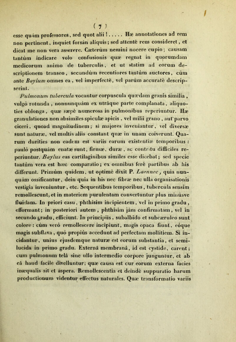 esse quàtn professores, sed quot alii ! Hæ annotationes ad rem non pertinent, inquiet forsàn aliquis; sed attenté rem consideret, et dicat me non vera asserere. Cælerùm nemini nocere cupio; causam tantum indicare volo confusionis quæ régnât in quprumdam medicorum animo de tuberculis, et ut statim ad eorum de- scriptionem transeo , secundùm recentiores tanlùm auctores, cùm ante Bajlum omnes ea , vel imperfectè, vel parùm accuratè descrip- seriul. Pulmonum tuhercula vocantur corpuscula quædam granis similia , vulgo rotunda , nonnunquàm ex utrâque parte complanata, aliquo- ties oblonga , quæ sæpè numerosa in pulmonibus reperiuntur. Hæ granulationes non absiiniles spiculæ apicis , vel milii grano , aut'parvo ciceri, quoad magniludinem ; si majores invenianlur, vel diversæ sunt naturæ, vel mullis aliis constant quæ in unam coiverunt. Qua- rum durities non eadem est variis earum existenliæ temporibus : paulô postquàm enatæsunt, firn>æ, duræ , ac contritu difficiles re- periuntur. Bajlus eas cartilaginibus similes esse dicebal; sed specie tantum vera est hæc comparatio; ex omnibus ferè partibus ab bis differunt. Primùm quidem, ut optimè dixit P. Laennec, quia nun- quàm ossificantur, dein quia in bis nec fibræ nec ulla organisutionis vestigia inveniuntur , etc. Sequentibus temporibus, tubercula sensim remollescunt, et in materiem purulentam convertuntur plus miuùsve fluidam. In priori casu , phlhisim incipientem, vel in primo gradu , efforrnant; in posteriori autem , phthisim jàm confirmatam, vel in secundo gradu, efficiunt. In principiis , subalbido et subræruleo sunt colore: cùm vero remollescere incipiunt, magis opaca fiunt, eoque magis subflava , quô propiùs acceduut ad perfectam moliitiem. Si in- cidantur, unius ejusdemque naturæ est eorum substantia, et semi- lucida in primo gradu. Externâ membranâ, id est cystide, carent ; cum pulmonum telâ sine ullo intermedio corpore junguntur, et ab eâ haud facile divelluntur; quæ causa est cur eorum externa faciès inæqualis sit et aspera. Remollescentia et deindè suppuratio harum productionum videntur effectus naturales. Quæ transformatio variis