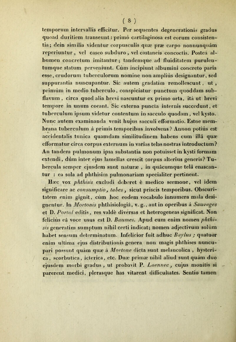 teiriporum iotervallis efficitur. Per sequentes degenerationis gradus quoad duriliem Iranseunt : primo cartilaginosa est eorum consisten- tia; dein sim ilia videntur corpusculis quæ præ carpo nonnunqnàm reperiunlur, vel caseo subduro , ve! castaneis concoclis. Posteà al- bumen concrelum imitantur; tandemque ad fluiditatem puruleu- tumqiie statum perveniunt. Cùm incipiunt albumini concreto paria esse, crudorum tuberculorum nomine non ampliùs designantur, sed suppurantia nuncupantur. Sic autem graclatim remollescunt, ut , primùm in medio tuberculo, conspiciatur punctum quoddam sub- flavum , circa quod alia brevi nascuntur ex primo orta, it<à ut brevi tempore in unum coeant. Sic externa puncta internis succedunt, et tuberculum ipsum videtur contentum in sacculo quodam, vel kysto, Nunc autem examinanda venit hujus sacculi efformatio. Estne mem- brana tuberculum à primis temporibus involvens? Annon potiùs est accidentalis tunica quamdam similitudinem habens cum illâ quæ cfFormatur circa corpus externum in varias telas nostras introductum? An tandem pulmonum ipsa substantia non potuisset in kysti formara extendi, diim inter ejus lamellas crescit corpus alterius generis? Tu- bercula semper ejusdera sunt naluræ , in quâcumque telà enascan- tur : ea sola ad phthisim pulmonariam specialiter pertinent. Hæc vox phthisis excludi deberet è medico sermone, vel idem significare ac consumplio, tahes, sicut priscis temporibus. Obscuri- tatem enim gignit, cùm hoc eodem vocabulo innumera mala desi- gncntur. In Mortonis phthisiologiâ, v. g., autin operibus à Sauvages et D. Portai editis, res valdè divérsas et heterogeneas significat. Non feliciùs eâ voce usus est D. Baumes. Apud eum enim nomen phthi- sis sumptum nihil certi indicat; nomen adjectivum solùm habet sensum determinatum. Infelicior fuit adhuc Bajlus j quatuor enim ultima ejus distribulionis généra non magis phthises nuncu- pari possunt quàm quæ à Morlone dicta sunt melancolica , hÿsteri- ca, scorbutica, icterica, etc. Duæ primæ nihil aliud sunt quàm duo ejusdem morbi gradus, ut probavit P. Luennec, cujus monitis si parèrent medici, plerasque bas vitarent diiïicullates. Sentio tamen