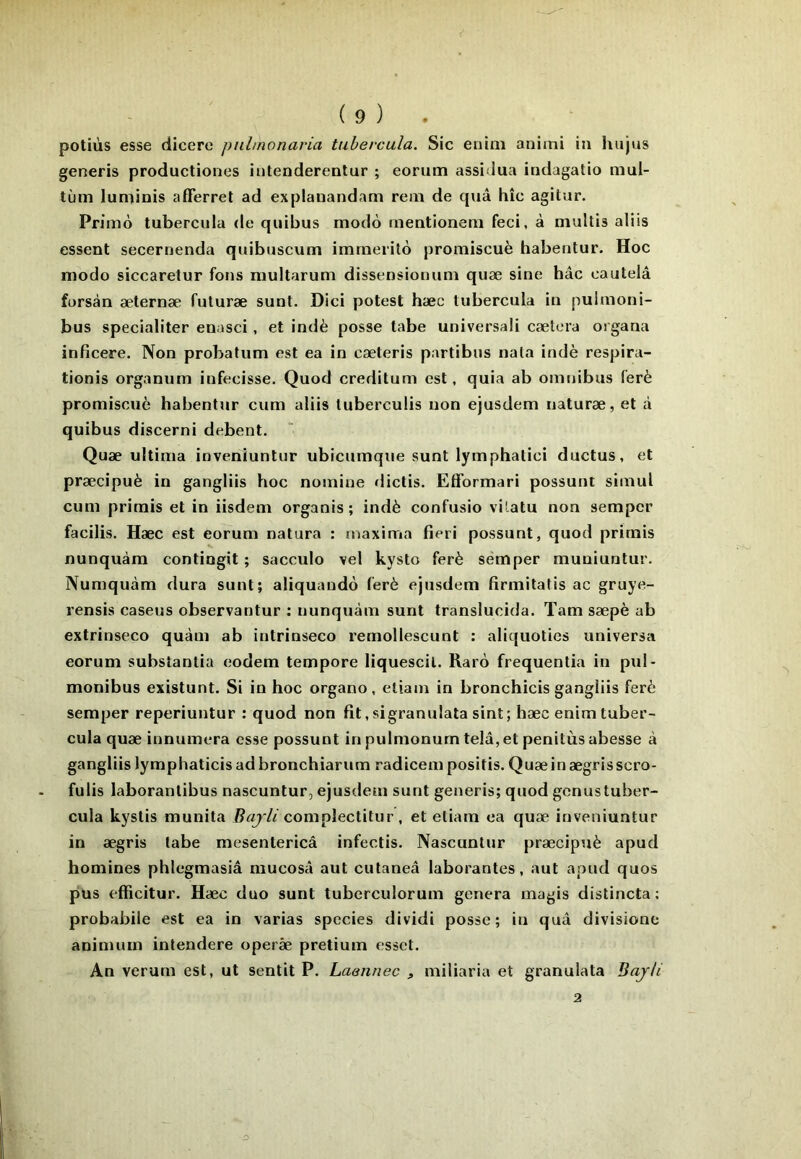 potiùs esse dicere pnhnonaria tuhercula. Sic euini animi ia hujus generis productiones iiitenderentur ; eorum assidua indagatio mul- tùm luniinis afferret ad explauandam rem de quâ hic agitur. Primo tubercula de quibus modo meationem feci, à niultis aliis essent secernenda quibuscum immérité promiscuè habeotur. Hoc modo siccarelur fons multarum dissensionum quæ sine hâc cautelâ forsàn æternæ futuræ sunt. Dici potest hæc tubercula in pulmoni- bus specialiter enasci, et indè posse tabe universali cætera organa inficere. Non probatum est ea in cæteris partibiis nala indè respira- tionis organum infecisse. Quod creditum est, quia ab omnibus (’erè promiscuè habentur cum aliis tuberculis non ejusdem naturæ, et à quibus discerni debent. Quæ ultima invenîuntur ubicumque sunt lymphatici ductus, et præcipuè in gangliis hoc nomine dictis. Efformari possunt simul cum primis et in iisdem organis ; indè confusio vUatu non sempcr facilis, Hæc est eorum natura : maxima fieri possunt, quod primis nunquàm contingit ; sacculo vel kysto ferè semper muniuntur- Numquàm dura sunt; aliquando ferè ejusdem firmitafis ac gruye- rensis caseus observantur : nunquàm sunt translucida. Tarn sæpè ab extrinseco quàm ab intrinseco remollescunt : aliquoties universa eorum substantia eodem tempore liquescil. Rarô frequentia in pul- monibus existunt. Si in hoc organo, etiam in bronchicis gangliis ferè semper reperiuntur : quod non fit,sigranulata sint; hæc enim tuber- cula quæ innumera esse possunt inpulmonurntelâ,etpenitùsabesse à gangliis lymphaticis ad bronchiarum radicem positis. Quæin ægrisscro- fulis laboranlibus nascuntur, ejusdem sunt generis; quod gcnus tuber- cula kyslis munita complectitur , et etiam ea quæ inveniuntur in ægris tabe mesentericâ infectis. Nascuntur præcipuè apud homines phlegmasiâ mucosii aut cutaneâ laborantes, aut apud quos pus efficitur. Hæc duo sunt tuberculorum généra magis distincta ; probabile est ea in varias species dividi posse; in quâ divisione animum intendere operâe pretium esset. An verurn est, ut sentit P. Laennec > miliaria et granulata BajU 2