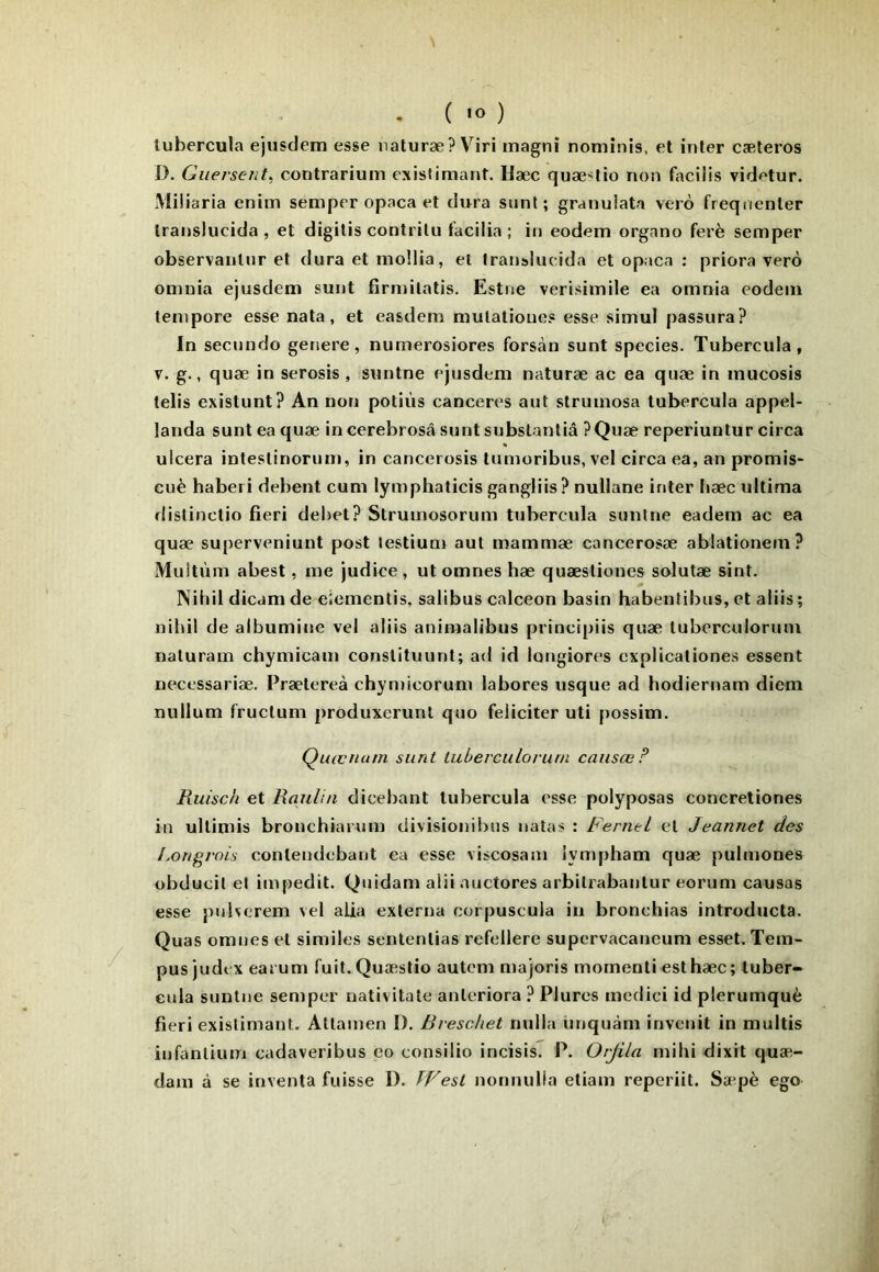 ( 'O ) lubercula ejusdem esse naturæ? V^iri magni nomînis, et inter cæteros D. Guersent, contrarium exis(imant. Hæc quæslio non facilis vidf'tur. Miüaria enim semper opaca et dura sont; granulata vero freqnenter Iranslucida , et digitis contrilu tacilia; in eodem organo ferè semper observanlur et dura et inollia, et Iranslucida et opaca : priora verô omuia ejusdem sunt fîrmilatis. Estne verisimile ea omnia eodem lempore esse nata, et easdem mulatioues esse simul passura? In secundo gersere, numerosiores forsàn sunt species. Tubercula, V. g., quæ in serosis , suntne ejusdem naturæ ac ea quæ in mucosis telis existunt? An non potiùs canceres aut strumosa tubercula appel- landa sunt ea quæ incerebrosâ sunt subslanliâ ?Quæ reperiuntur circa ulcéra intestinorum, in cancerosis tumoribus, vel circa ea, an promis- euè haberi debent cum lymphaticis gangliis? nullane inter liæc ultima distinctio fieri debet? Strumosorum tubercula sunlne eadem ac ea quæ superveniunt post lestium aut mammæ cancerosæ ablationem? Muîtùm abest, me judice , ut omnes hæ quæstiones solutæ sint. Nibil dicam de eiementis, salibus calceon basin habentibiis, et aliis; nihil de albumitm vel aliis animalibus principiis quæ luberculoruni naturain chymicam conslituunt; ad id longiores cxplicaliones essent necessariæ. Prætereà chymicorum labores risque ad hodiernam diem nullum f’ructum produxerunl quo féliciter uti possim. Quœnuin sunt luberculoruni caiisœ F Ruisch et Raulin dicebant lubercula esse polyposas concretiones in ullimis bronchiarum divisionihns natas : Ferntl et Jeannet des Lorigi'ois conlendebant ea esse viscosam lympham quæ pulmones obducil et impedit. Quidam alii auctores arbilrabanlur eorum causas esse pnherem vel alla exlerna corpuscula in bronchias introducta. Quas omnes et similes sentenlias refellere supervacaneum esset. Tem- pus judt x eai um fuit. Quæstio autem majoris momentiesthæc; tuber- eula suntne semper nativitate anleriora ? Plures medici id plerumquè fieri exislimant. Atlamen D. Rreschet nulla unquàm invenit in multis infanlium cadaveribus eo consilio incisis. P. Orjila mihi dixit quæ- dam à se inventa fuisse 1). TVesl nonnulla etiam reperiit. Sæpè ego