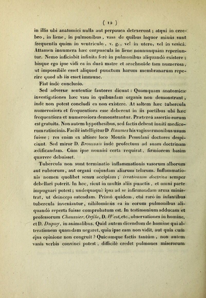 ( ) in illis ubi anatomici nulla aut perpauca detexerunt ; atqui in cere- bro , in liene, in pulmonibus , vasa de quibus loquor minus sunt frequenlia quàm in venlriculo , v. g., veî in ulero, vel in vesicâ. Attamen innumera bæc corpuscula in liene nonnunquàm reperiun- tur. Nemo inficiabit infinita fcrè in pulmonibus aliquando existere ; bisque ego ipse vidi ea in dura maire et arachnoïde tam numerosa, ut impossibile esset aliquod puuctum harum membranarum repe- rire quod ab iis esset immune. Fiat indè conclusio. Sed adversæ sententiæ fautores dicunl : Quamquam anatomicæ invesligaliones bæc vasa in quibusdam organis non demonstrant , indè non potest concludi ea non existere. At saltem hæc lubercula numerosiora et frequentiora esse deberent in iis parlibus ubi hæc frequentiora et numerosiora demonstrantur. Prætereà assertio eorum est gratuita. Non autem hypolhesibus, sed fuctis debent inniti medico- rum ratiocinia.Facilè intelligiturD Baumes his vagissermonibususum fuisse ; res enim ex altiore loco Montis Pessulani doclores despi- ciunt. Sed miror D. Broussais indè profectum ad suam doctrinam ædificandam. Cùm ipse nounisi certa requirat, firmiorem basim quærere debuisset. Tubercula non sunt terminatio inflammationis vasorum alborum aut rubrorum, aut organi cujusdam aliarum lelarum. Inflammatio- nis nomen quolibet sensu accipiani ; irraiionum doclrina sempcr debellari poterit. In hoc, sicut in multis aliis punclis , et omni parte impugnari potest; undcquaquè ipsa ad se infirmandam arma minis- trat, ut deinceps osteudam. Primo quidem , etsi rarô in infanfibus lubercula inveniantur, nihilominùs ea in eorum pulmonibus ali- quandô reperta fuisse comprobatum est. In testirnonium adducam et professorum Chaussier, OrjUa, D. PF<?5^,etc., observatioues in homine, e\.D. Dupuj, in animalibus. Quid autem dicendum de homine quial- terationem quamdam negarel, quia ipse eam non vidit, aut quia cuni ejus opinione non congruit ? Quicumque factis tantum , non autem vanis verbis convinci potest . diffîcilè credet pulmones miserorum