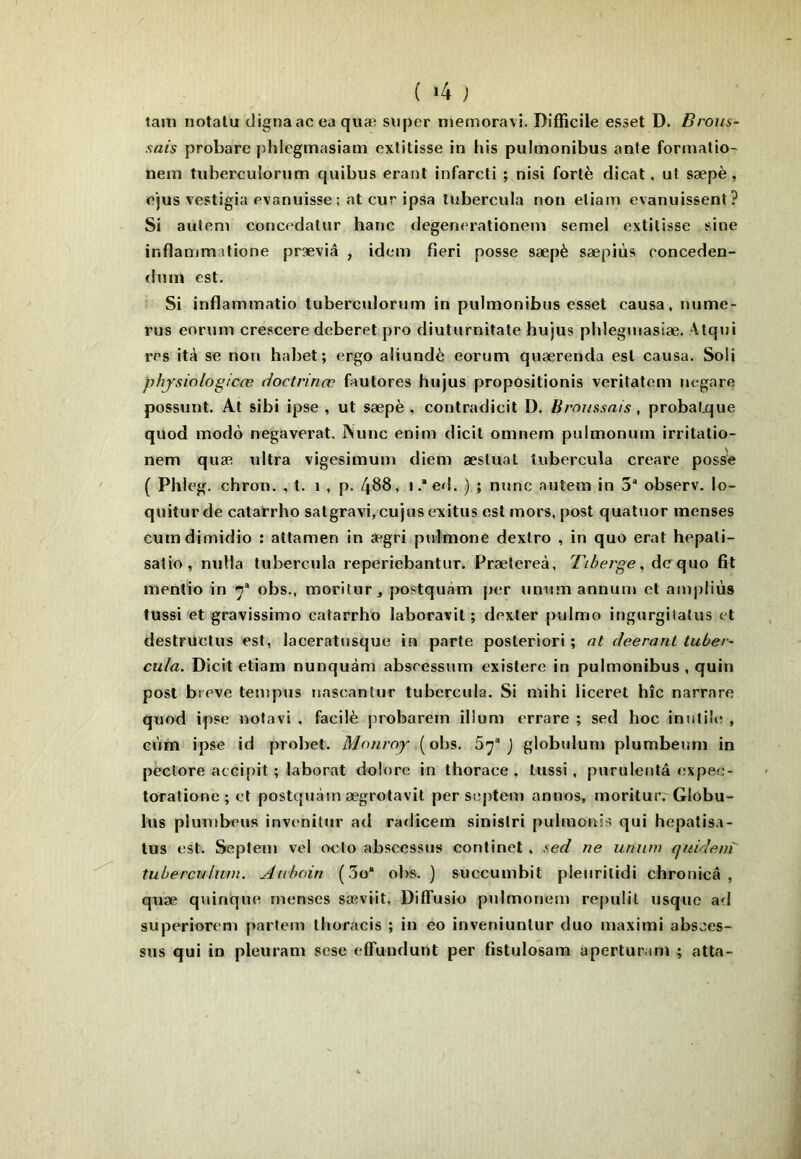tam notatu tligna ac ea quæ super njemoravi. Difficile esset D. Brous- sais probare phlegmasiam cxtitisse in his pulmonibus ante fonnatio- neni tuberculonim quibus erant infarcti ; nisi forlè dicat. ut sæpè , cjus vestigia evaniiisse: at cur ipsa tubercula non eliain evanuissent? Si aulem concedatur banc degenerationem semel extilisse sine inflammatione præviâ , idem fieri posse sæpè sæpiùs conceden- dnm est. Si inflammatio tubercidorum in pulmonibus esset causa. Humé- rus eorum crescere deberet pro diuturnitate hujus phlegmasiæ. Atqui res ità se non habet; ergo aliundè eorum quærenda est causa. Soli physiologicœ doctrinœ fautores hujus propositionis veritatem negare possunt. At sibi ipse , ut sæpè , contradicit D. Broussais, probaf.que quod modo negaverat. Nunc enim dicit omnem pulmonum irritatio- nem quæ tdtra vigesimum diem æstual tubercula creare posse ( Phleg. chron. , t. i , p. 4^8, i ,* ed. ) ; nunc auîem in 3“ observ. lo- quiturde catarrho satgravi,cujusexitus est mors, post quatuor menses cumdimidio : attamen in ægri pulmone dextro , in quo erat hepati- salio , nulla tubercula reperiebantur. Prætereà, Tiberge, àcc\\\o fit mentio in y obs., moritur ^ postquàm per unum annum et ampliùs tussi et gravissimo catarrho laboravit ; dexter pulmo ingurgitatus et destrüctus est, laceratusque in parte posteriori ; at deeranl tuber- cula. Dicit etiam nunquàm abseessum existere in pulmonibus, quin post bieve tempus nascantur tubercula. Si mihi iiceret hîc narrare quod ipse notavi , facilè probarem ilîum errare ; sed hoc inutile , GÙm ipse id probet. Monroy (obs. Sy® J globulum plumbeum in pêctore accipit ; laborat dolore in thorace , tussi, puruleutâ expec- torationc ; et postquàm ægrotavit persepteiri annos, rnoritur. Globu- lus pluTubeus invenitur ad radicem sinistri pulmonis qui hepatisa- tus est, Septem vel oclo abscessus continel , sed ne unum quideni tubercuLum. Aubain (3o“ obs. ) succumbit pieuritidi chronicâ , quæ quinquo menses sæ-viit. Diffusio pulmonem repulit usque ad superiorem partem thoracis ; in eo inveniuntur duo maximi absces- sus qui in pleurant sese effundunt per fistulosam aperturam ; atta-