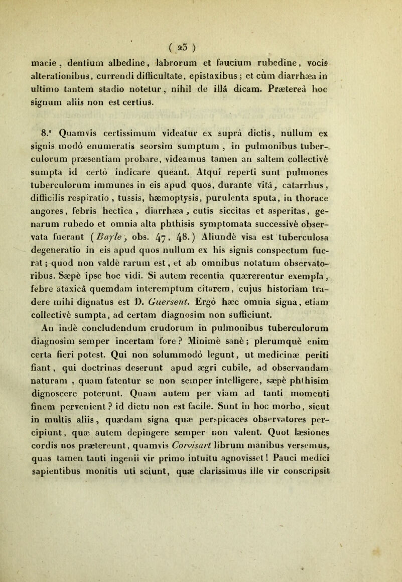 ( 25 ) macie , denlium albedine, labrorum et faucium rubedine, vocis. alteralionibus, currendi difficultate, epislaxibus ; et cùm diarrhæa in ultimo tantem stadio noteliir, nihil de illâ dicam. Prætereà hoc signum aliis non est certius. 8.® Quamvis certissiniuni videatur ex suprà dictis, nullum ex signis modo enumeratis seorsim sumptum , in pulmonibus tuber- culorum præsentiam probare, videamus tamen an saltem collectivè sumpta id cerlo indicare queant. Atqui reperti sunl pulmones tuberculorum immunes in eis apud quos, durante vitâ^ catarrhus, difficilis respiratio , tussis, hæmoptysis, purulenta sputa, in thorace angores, febris heclica , diarrhæa , cutis siccitas et asperitas, ge- naruni rubedo et omnia alla phlhisis symptomata successivè obser- vata fuerant [Bayle, obs. 47» 48») Aliundè visa est tuberculosa degeneratio in eis apud quos nullum ex his signis conspectum fue- rat ; quod non valdè rarum est, et ab omnibus notatum observato- ribus. Sæpè ipse hoc vidi. Si autem recentia quærerentur exempla, febre ataxicâ quemdam interemptum citarem, cujus historiam tra- dere mihi dignatus est D. Guersent. Ergo hæc omnia signa, eliam collectivè sumpta, ad certam diagnosim non suffîciunt. An indè concludendum crudorum in pulmonibus tuberculorum diagnosim semper incertam fore ? Minime sanè ; plerumquè enim certa fieri potest. Qui non solummodo legunt, ut medicinæ periti fiant, qui doctrinas deserunt apud ægri cubile, ad observandam naturani , quam fatentur se non semper intelligere, sæpè phlhisim dignoscere poterunt. Quam autem per viam ad tanti rnomenti finem pervenienl ? id dictu non est facile. Sunt in hoc morbo, sicut in multis aliis, quædam signa quæ perspicaces observatores per- cipiunt, quæ autem depingere semper non valent. Quot læsiones cordis nos prætereunt, quamvis Corvisavt librum manibus versemus, quas tamen tanti ingenii vir primo intuitu agnovisset 1 Pauci medici sapientibus monitis uli sciunt, quæ clarissimus ille vir conscripsit