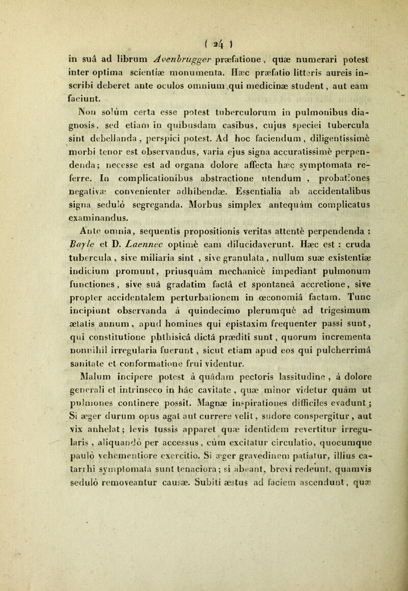 in sua ad librum Avenhrugger 'pvyèiaûone , quæ nunierari potest inter optima scienliæ inonumenta. Hæc præfalio litteris aureis in- scribi deberet ante oculos omnium^qui medicinæ student, aut eam faeiunt. Non soh'im certa esse potest tnberculorum in pulmonibus dia- gnosis, scd eliarn in qnibusdam casibus, cujus speciei tubercula sint debellanda , perspici potest. Ad hoc faciendum , diligentissiinè morbi ténor est observandus, varia ejus signa accuraîissimè perpen- denda; necesse est ad organa dolore affecta hæc symptomata re- ferre. In complicatiouibus abstractione utendum , probationes negativæ convenienter adhibendæ. Essentialia ab accidentalibus signa sedulô segreganda. Morbus simplex antequàm complicatus examinandus. Ante omnia, sequentis propositionis veritas attenté perpendenda : Bayle et D. Laennec oplimè eam dilucidaverunt. Hæc est : cruda tubercula , sive miliaria sint , sive granulata, nullum suæ existenliæ indicium promnnt, priusquàm mechanicè impediant pulmonum functiones , sive snâ gradatim facta et spontaneâ accretione, sive propter accidentalem perturbalionem in œconomiâ factam. Tune incipiunt observanda à quindecimo plerumquè ad trigesimum ælalis annum , apud homines qui epistaxim fréquenter passi sunt, qui constitutione phlliisicâ dicta præditi sunt, quorum incrementa nonnihil irregularia fuerunt , sicut etiam apud eos qui pulcherrimâ sanitate et conformatioue frui videntur. Malum incipere potest à quâdam pectoris lassitudine , à dolore generali et intrinseco in hâc cavilate , quæ minor videtur quàm ut pulmoues conlinere possit. Magnæ inspirationes difficiles evadunt ; Si æger durum opus agalaut currere velit, sudore conspergilur, aut vix anhelat ; levis tussis apparet quæ identidem revertitur irregu- laris , aliquandô per accessus, cùm excitatur circulatio, quocumque paulo vehemenliore exercitio. Si æger gravedinem patiatur, illius ca- tanhi synipîomala sunt lenaciora; si abeant, brevi redeunt, quamvis sedulô removeantur causæ. Subiti æstus ad faciem ascendunt, quæ