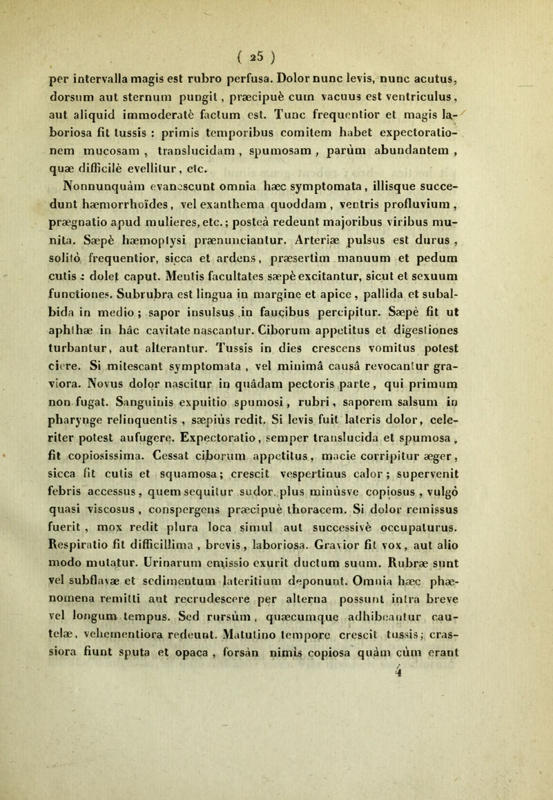 ( ^5 ) ! per intervalla magis est rubro perfusa. Dolor nunc levis, nunc acutus, dorsum aut sternum pungil, præcipuè cuin vacuus est ventriculus, aut aliquid imraoderatè factum est. Tune frequentior et magis la-^ boriosa fit lussis : primis temporibus comilem habet expectoratio- nem mucosam , translucidam , spumosam , parùm abundantem , quæ difficilè evellilur, etc. Nonnunquàm evanoscunt omnia hæc symptomata, illisque succe- dunt hæmorrhoïdes, vel exanthema quoddam , ventris profluvium , prægnatio apud mulieres, etc. ; posteà redeunt majoribus viribus mu- nita. Sæpè hæmoplysi prænunciantur. Arteriæ pulsus est durus , solito frequentior, sicca et ardens, præsertim nianuum et pedum cutis X dolet caput. Mentis facultates sæpè excitantur, sicul et sexuum funotiones. Subrubra est lingua in margine et apice , paliida et subal- bida in medio ; sapor insulsus .in fauçibus percipitur. Sæpè fit ut aphlhæ in hâc cavitate nascantur. Cibprum appetitus et digesliones turbantur, aut alterantur. Tussis in dies crescens vomitus potest cicre. Si mitescant symptomata , vel minimâ causâ revocanlur gra- viora. Novus dolor nascitur in quâdam pectoris parte, qui primum non fugat. Sanguinis expuitio spumosi, rubri, saporem salsum in pharyngé relinquentis , sæpiùs redit. Si levis fuit lateris dolor, cele- riter potest aufugere. Expectoratio, semper translucida et spumosa, fit copiosissima. Cessât ciborum appetitus, macie corripitur æger, sicca fit cutis et squamosa; crescit vespertinus calor ; supervenit febris accessus, quemsequitur sudor, plus minùsve copiosus , vulgô quasi viscosus , conspergons præcipuè ihoracem. Si dolor remissus fuerit , mox redit plura loca simul aut successivè occupalurus. Respiratio fil difficiîlima , brevis, laboriosa. Gravior fit vox, aut alio modo mutatur. ürinarum em,issio exurit ductum suum. Rubræ sont vel subflavæ et sedirnentum lateritium deponunt. Omnia hæc phæ- nomena remitti aut recrudescere per alterna possunl intra breve vel longum lempus. Sed rursùm, quæcumque adhiboantur cau- telæ, veliementiora redeunt. Matulino lemporc crescit tussis j cras- siora fiunt sputa et opaca , forsàn nimis copiosa quàm çùm erant 4