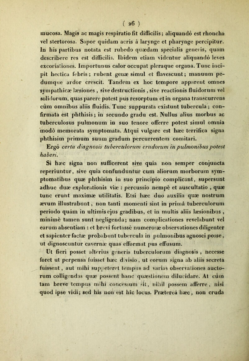 inucosa. Magis ac magis respiratio fit difficilis; aliquandô est rhoocha vel slertorosa. Sapor quidam acris à laryngé et pharyngé percipitur. In his parlibus notata est rubedo quædam specialis genei is, quam describere res est difficilis. Ibidem etiam videntur aliquandô leves excorialiones. Importunus calor occupât plcraque organa. Tune inci- pit hectica febris ; rubent geuæ simul et flavescunt; manuum pe- dumque ardor crescit. Tandem ex hoc lempore apparent omnes sympathicæ læsiones , sive destructionis , sive reactionis fluidorum vel solidorum, quas parère potest pus resorptum et in organa transcurrens cùm omnibus aliis fluidis. Tune suppurata existunt tubercula ; con- firmata est phthisis; in secundo gradu est. Nullus abus morbus ac tuberculosus pulmonum in suo tenore ofFerre potest simul omnia modô memorata symptomata. Atqui vulgare est hæc lerrifica signa phthisim primum suum gradum percurrentem comitari. Ergô certa diagnosis tuherctilorum crudomm in pulmonibus potest haheri. Si hæc signa non sufficerent sije quia non semper conjuncta reperiuntur, sive quia confunduntur cum aliorum morborum sym- ptomatibus quæ phthisim in suo principio complicant, supersunt adhuc duæ explorationis viæ : percussio nempè et auscultatio , quæ tune erunt maximæ utilitatis. Etsi hæc duo auxiiia quæ nostrum ævum illustrabunt, non tanti momenli sint in prima tuberculorum periodo quàm in ultimisejus gradibus, et in multis aliis læsionibus , minimè tamen sunt negligenda; nam complicationes revelabunt vel earum absentiam : et brevi fortassè numerosæ observationes diligenter et sapienter faclæ probabunt tubercula in pulmonibus agnosci posse, ut dignoscuntur cavernæ quas efïbrmat pus efTusum. Ut fieri posset alterius generis tuberculorum diagnosis , necesse foret ut perpensa fuisset hæc d.visio, ut eorum signa ab aliis sécréta fuissent, aul mihi suppeleret lernpns ad varias observationes aucto- rum colligendas quæ possent hanc quæstionem dilucidare. At cùm tam breve tempus mihi concessum sit, nihil possem afferre , nisi quod ipse vidi; sed his non est hic locus. Prætereà bæc, non cruda