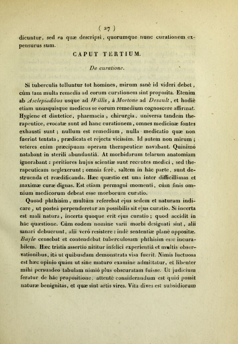 dicuntur, sed f>a quæ descripsi, quorumque nunc curationetn ex- pensurus sum. CA PUT TERTIÜM. De curatione. Si luberculis tolluntur tôt homines, mirum sanè id videri débet, cùm fani niulta remedia ad eorum curationem sint proposita. EteDim ab Asclepiadibus usque ad Jf illis, k Morlone ad Desault, et hodiè eliam unusquisque medicus se eorum remedium cognoscere affirmât. Hygiene et diætelice, pharmacia , chirurgia, universa tandem the- rapeutice, evocalæ sunt ad banc curationem, omnes mediciuæ fontes exhausti sunt ; nullum est remedium , nulla medicatio quæ non fuerint tentata , prædicata et rejecta vicisdm. Id autem non mirum ; veleres enim præcipuam operara therapeulicæ navabant. Quinimô natabant in sterili abundantiâ. At morbidarum telarum anatomiam iguorabant ; periliores hujus scientiæ sunt recentes medici, sed the- rapeuticam neglexerunt ; omnia ferè, saltem in hâc parle, sunt de- struenda et reædiiicanda. Hæc quæstio est una inter difficillimas et rnaximæ curæ dignas. Est etiam permagui momenti, cùm finis om- nium medicorum debeat esse morborum curatio. Quoad phlhisim, mullùm referebat ejus sedem et naturam indi- care^ ut posteà perpenderetur an possibilis sit ejus curatio. Si incerta est mali natura, incerta quoque erit ejus curatio; quod accidit in hâc quæstione. Cùm eodem nomine varii morbi desigtiati sint, alii sanari debuerunt, alii vero resistere : indè sententiæ plané oppositæ. Bayle censebat et contendebat tuberculosain phthisim esse iucura- bilem. Hæc tristis assertio nititur infelici experienliâ et multis obser- yationibus, ità ut quibusdam demonslrata visa fuerit, Nimis luctuosa est hæc opinio quàm ut sine maturo examine admiltalur, et libeuler mihi persuadeo tabulam uimiù plus obscuratam fuisse, üt judiciuni feratur de hâc propositione, attenté considerandum est quid possit iiaturæ benignitas, et quæ sint artis vires. Vila dives est subsidiorum