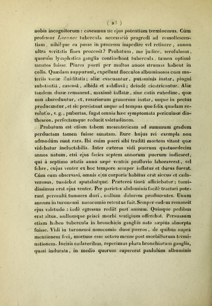 ( 23 ) Dobis incognitorum : caveamus rie ejus polentiàm terminemus. Cùm profes^or Lnennec tubercula necessario progredi ad retnoliescen- tiam , nihilc[ue ea posse ih processu iiupcdire vel retinere , annon ultra vcritatis fines processil? Prdbaluin, me judice, scrofulosos, quoru'm lymphatica ganglia continebant tubercula , tamen optimè sanalos fuisse. Plures piieri por miillos aniios slrumas habent ia collo. Quædam suppuraut, expellünt flocculos albuminosos cum ina- teriis variæ fiuiditatis ; aliæ evacuanlur, putamiti;s instar, pingui substantiâ , caseosd , albidâ et subflavâ ; deindè cicatricantur. Aliæ tandem duræ rémanent, maximè inflatæ , sine cutis rubedine, quæ non absccduntur, et, rosariorum granorum instar, usque in pectus producunlur, et sic persistant usque ad tempus quo felix quadam re- volutiü, V. g., pubertas, fugatomnia hæc symptomata periculosæ dia- iheseos, perfectamque reducit valetudinem. Probatum est etiam tabem mesentericam ad summum gradum perductam tamen fuisse sanatam. Rure hujus roi exempla non admodùm sunt rara. Ibi enim pueri sibi traditi mortem vitant quæ videbatur ineluctabilis. Inter cæteros vidi puerum quatuordecim annos natum, etsi ejus faciès septem annoruih puerum indicaret, qui à septimo ætalis anno sæpè ventris profluvio laboraverat, vel febre, cujus venter ex hoc tempore semper inflatus et dùrus fuerat. Cùm eum observavi, omnis ejüs corporis habitus erat siecus et cada- verosus, tussiebat sputabatque'. Prætereà lineâ affîciebatur ; tumî- dissimus erat ejus venter. Per parietes abdominis facili tractari pote- rant pcrmulti tumores duri, nullum dolorem producentes. Unum annum in turonensi nosocomio retentus fuit.Semper eadem remansit ejus valetudo : indè egressus rediit post'annum. Quinque pedibus erat altus, nullumque prisci morbi vestigium offerebat. Persuasum etiam habeo tubercula in bronchicis gangliis nata sæpiùs absorpta fuisse. Vidi in turonensi nosocomio duos pueros , de quibus suprà mentionem feci, mortuos esse octavo mense post morbillormn termi- nationem. Incisis cadaveribus, reperimus plura bronchiarutn ganglia, quasi indurata , in medio quorum supererat paululùm albuminis