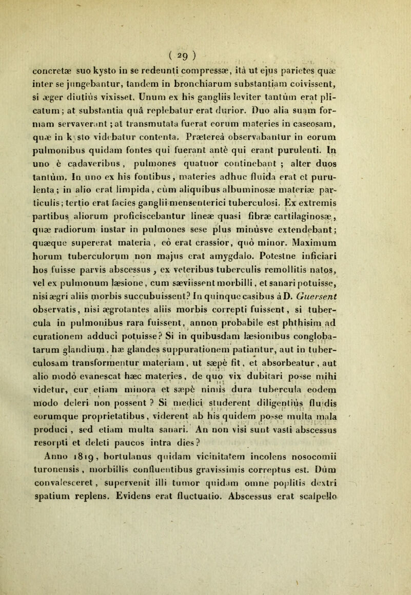 concretæ suo kysto in se redetinti compressæ, ità ut ejus parietes qufe inter se jnngebantur, tandem in bronchiarum substantiam coivissent, si æger diutiùs vixisset, Unum ex his gangliis leviter tantum erat pH- catum; at substantia quâ replebatur erat durior. Duo alla sugm for- niam servaveranl ;al transmutata fuerat eoriim materies in caseosam, quæ in k;,slo vid( batur contenta. Prætereà observabanlur in eorum pulinonibiis quidam fontes qui fuerant antè qui erant purulenti, In uno è cadaveribus , pulmones quatuor continebant ; alter duos tanlùm. In uno ex his foulibus, materies adhuc fluida erat et puru- lenta ; in alio erat limpida, cùm aliquibus albuminosæ materiæ par- ticuiis; tertio erat faciès ganglii niensenlerici tuberculosi. Ex extremis partibus aliorum proficiscebantur lineae quasi fibræ cartilaginosæ, quæ radiorum instar in pulmones sese plus minùsve extendebant; quæque supererat maleria , eô erat crassior, quo minor. Maximum horum tuberculorum non majus erat amygdaio. Potestne inficiari hos fuisse parvis abscessus , ex veteribus tuberculis remollitis natos, vel ex pulmonum læsione, cum sæviissent morbilli, et sanari potuisse, nisiægri aliis qaorbis succubuissent? In quinquccasibus àD. Guersent observatis, nisi ægrotantes aliis morbis correpti fuissent, si tuber- cula in pulmouibus rara fuissent, annqn probabile est phthisim ad curationem adducî potuisse.^ Si in quibusdam læsionibus congloba- larum glandiuip, hæ glandes su[)puralionem patiantur, aut in tuber- culosam transformentur materiam, ut sæpè fit, et absorbeatur, aut alio D\odà evanescat hæc materies, de quo vix dubilari posse ndhi videtur, cur etiam minora et sæpè nimis dura tubercula eodem modo deleri non possent ? Si niedici studerent diligentiùs fluidis eorumque proprietatibus, vidèrent ab hisquidem po?se multa^mala produci , sed etiam multa sanari. An non visi sunt vasti abscessus resorpli et deleti paucos intra dies ? Anno 1819, bortulanus quidam vicinitatem incolens nosocomii turonensis , morbillis contluentibus gravissimis correptus est. Dùm convalesceret, supervenit illi tumor quidam omne poplilis dextri spatium replens. Evidens erat fluctualio. Abscessus erat scalpello