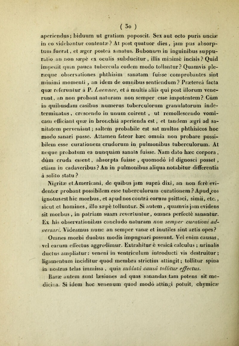apericnrlus ; biduum ut gratiam poposcit. Sex aut octo puris unciæ in oo viclfbanlur contentæ? At post quatuor dies , jam pus absorp-- tiiui fuerat, et æger posteà sanatus. Bubonum in inguinibus suppu- ralio an non t^æpè ex oculis subducitur , illis minimè incisis ? Quid inipedit tjum pauca tubercula eodem modo tollantur? Quamvis ple- ræque observationes phlhisim sanatam fuisse corn probantes sint niinimi monienli , an idem de omnibus senliendum ? Prætereà facta quæ referunlur à P. Laennec, et à multis aliis qui post illorum vene- runt, an non probant naturam non semper esse impotentem? Cùm in quibusdam casibus numerus tuberculorum granulatorum inde- terminatus, crescendo in unum coirent , ut remollescendo vomi- cam efficianl quac* in broncbiâ aperienda est, et tandem ægri ad sa- nitalem perveniaut ; saltem probabile est sat multos phthisicos hoc modo sanari posse. Altamen fateor hæc omnia non probare possi- bilein esse curaiionem crudorum in pulmonibus tuberculorum. At neque probatum ea nunquàm sanala fuisse. Nam dalo hæc corpora , dùm cruda essent, absorpta fuisse , quomodo id dignosci posset , etiam in cadaveribus ? An in pulmonibus aliqua notabitur difFerëntia à solilo statu ? Nigritæ et Americani, de quibus jam suprà dixi, an non ferè evi- denter probant possibilem esse tuberculorum curationem ? Apud^eos ignotusest hic morbus, et apud nos contra eorum psittaci, simii,etc., sicut et homines, illo sæpè lolluntur. Si autem , quamvis jam evidens sit morbus , in palriam suam reverlunlur, omnes perfeclè sanantur. Ex his observationibus concludo naturam non semper curationi ad- versari. Videaraus nunc an semper vanæ et inutiles sint artis opes? Omnes morbi duobus modis impugnari possunt. Vel enim causas, vel earum elfectus aggredimur. Extrahitur è vesicâ calculus ; urinalis duclus amplialur : veneni in ventriculum inlroducti vis destruitur ; ligamentum iuciditur quod membra slrictim atlingit; tollitur spina in noslrus telas immissa , quia sublatâ causa tollitur effectus. Raræ autem sont læsiones ad quas sanandas tam potens sit me- diciîia. Si idem hoc venenuai quod modo attingi poluit, chymica*