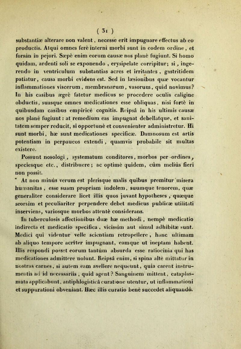 substanliæ alterare non valent, necesse erit impugnare efFectus ab eo produclis. Alqui omnes ferèinterni morbi sunt in eodem ordine, et forsàn in pejori. Sæpè enim eonim causæ nos plané fugiunt. Si homo quidam, ardenti soli se exponendo , erysipelate corripitur; si j inge- rendo in ventriculuni substantias acres et irritantes , gastritidem patiatur, causa morbi evidens est. Sed in læsionibus quæ vocantur inflammationes viscerum , membranarum, vasorum, quid novimus? In bis casibus ægrè fatetur medicus se procedere oculis caligine obductis, suasque omnes medicaliones esse obliquas, nisi forlè in quibusdam casibus empiricè cognitis. Reipsâ in bis ultimis causæ nos plané fugiunt: at remediura eas impugnat debellatque, et sani- latem semper reducit, si opporlunè et convenienter administretur. Hi sunt morbi, hæ sunt medicationes specificæ. Damnosum est artis potentiam in perpaucos extendi , quamvis probabile sit multas existera. Possunt nosologi , systematum condilores, morbos per-ordines^ speciesque etc., distribuere ; ac optimè quidem, cùm meliùs fieri non possit. At non niinùs verum est plerisque malis quibus premitur misera humanitas , esse suam propriam indolem, suumque tenorem, quæ generaliter considerare licet illis quos juvant hypothèses quæque seorsim et peculiariter perpendere debet medicus publicæ utilitati inserviens, variosque morbos attenté considerans. In tuberculosis afifectionibus duæ hæ melhodi, nempè medicatio indirecta et medicatio specifica , vicissim aut simul adhibitæ sunt. Medici qui videntur velle sciontiam retropellere, hauc ultimam ab aliquo tempore acriter impugnant, eamque ut ineptam habent. lllis respondi posset eorum tantùm absurda esse ratiocinia qui has medicationes admittere noiunt. Reipsâ enim, si spina allé mittatur in nostraa carnes, si autem eam avellere nequeunt, quia carent instru- mentis ad id necessariis , quid agent? Sanguinem mittent, cataplas- mataapplicabunt, antiphlogisticâ curatione utentur, ut inflammationi et suppurationi obveniant. Ræc illis curatio benè succedet aliquando.