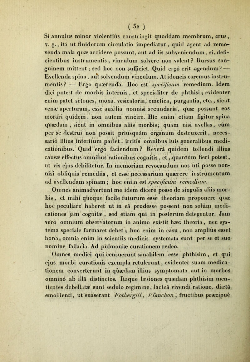 Si annulus minor violentiùs conslringit quoddam membrum, cnis, ■y. g., ilà ut fluidonmi circulalio inipediatur, quid agent ad renio- venda mala quæ accidere possunt, aut ad iis subveniendum , si, defi- cientibus iiistrumenlis , vinculum solvere non valent? Rursùs san- guinem mittent ; sed hoc non sufTiciel. Quid ergô erit agendum? — Evellenda spina, aut solvendum vinculum. At idoneis caremus instru- mentis? — Ergo quærenda. Hoc est specljicum remedium. Idem dici potest de morbis internis , et specialiler de phthisi ; evidenter enim patet setones, moxa, vesicatoria, emetica^ purgantia, etc., sicut venæ aperturam, esse aux'dia nonnisi secundaria, quæ possunt eos môrari quîde'm , non autem vincire. IIîc enim etiam figitur spina qtiædam , sicut in omnibus aliis morbis; quam nisi avellas, cùm per s’é destrui non possit priusquàm organum destruxerit, neces- sariô illius iriteritûm pàriét, irritis omnibus luis generalibus medi- cationibus. Quid'ergo fàcieridum ? Reverà quidem tollendi illius caûsæ elfectus omnibus rationibus cognitis , et ,rjuantùm fieri potest, ut vis ejus debilitetur. In memoriam revocandum nos uti posse non- nisi obliquis remèdiis, et esse necessarium quærere instrumentum ad aVedlendam spinam ; hoc cmja e%ispecifîcum remedium, Onjnes ànimadvertunt me idem dicere posse de singidis aliis mor- bis , et mihi quoque' facile futurum esse theoriam proponere quæ hoc peculiare' haberet ut in eâ prodesse possent non solùm medi- cationes jam cognitæ', sed etiam qui in posterùm detegentur. Jam vérô omnium observalorum in animô existit hæc theoria , nec sys- tema spéciale formaret débet ; hoc enim in casu , non ampliùs esset bona; omnia enim in scienliis medicis systemata sunt per se et suo nomine fallacia. Ad pûlmoniæ curalionem redeo. Omnes medici qui censuerunt sanabilem esse phlhisim , et qui ejus morbi curationis exempla retulerunt, evidenter suam medica- tionem converterunt in quædam illius symptomata aut in morbos omnino ab illâ distinctes. Ilaque læsiones quædam phthisim men- tientes debellatæ' sunt sedulo regimine, lacteâ vivendi ralione, diætâ emoliienti, ut suaserant Folhergill, fructibus præcipuè