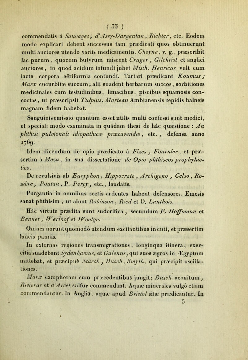 commendatis à Sauvages^ d*Assj-Dargentan , Richter, etc. Eodem modo explicari debent successus tam prædicati quos obtinuerunt multi auclores ulendo variis medicamentis. Cheyne, v. g., præscribit lac purum , quocum butyrum miscent Cî'Uger , Gilchrist et anglici auctores , in quod acidum infundi jubet Misih. Henricus vult cum lacté corpora aëriformia confundi. Tartari prædicant Koumissj Marx cucurbitæ succum ; alii suadent herbarurn succos, sorbiliones médicinales cum testudinibus, limacibus, piscibus squamosis con- coctas, ut præscripsit Tulpius. Ambianensis tepidis balneis magnam fidem habebat. Sanguinisemissio quantum esset ulilis multi confessi sunt medici, et spécial! modo examinala in quâdam thesi de hâc quæstione : An phthisi pulmonali idiopathicœ prœcavendœ, etc. , defensa anno 1769. Idem dicendum de opio prædicato à Fizes p Fournier, et præ- sertim à Meza, in suâ dissertatione de Opio phthiseos prophylac- ticü. De revulsivis ab Eurjphon ^ Hippocrate , Archigeno j Celso, Ro- zièreP Poutau , P. Percj p etc. , laudatis. Purgautia in omnibus sectis ardentes habent defensores. Emesis sanat pbthisim , ut aiunt Robinson , Ried et D. Lanthois. Hâc virtute prædita sunt sudorifica^ secundùm F. Hoffmann et Bennet, Werlhof ç\ fVoelge. Omnes noruntquomodo utendum excitantibus in cuti, etpræsertim laneis panuis. In externas regiones transmigrationes , longinqua itinera, exer- citia Sjdenhamiis, et GaleniispC\m suos ægros in Ægyptum mittebat, et præcipuè Starck p Biisch, Smjth, qui præcipit oscilla- tiones. Ma rx camphoram cura præcedentibus jungit; Busch aconitum^ Rivierus et d'Arcet sulfur commendant. Aquæ minérales vulgèetiam conimendautur. In Angliâ, aquæ apud Bristol silæ prædicantur. In 5