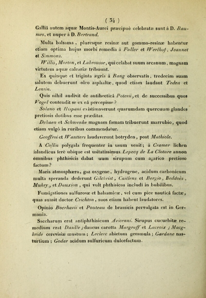 Galliâ autem aquæ Montis-Aurei præcipuè celebratæ sunt à D. Bau- mes^ et nuper à D. Bertrand. Multa baisatna , pluresqne resinæ aut gommo-resinæ habentur etiam optima hujus inorbi remedia à FuUer et JVerîhof, Jeannet et Simmons. Willis, Morton, Labrousse, (\mcc\ahixl siium arcanum, magnam virtulein aquæ calcariæ tribniint. Ex quinque et iriginta ægris à Bang observatis , tredccim suam salulem debuerunt oleo asphallæ, quod etiam laudant Teden et Lentin. Qiiis nihil audivit de antiheelicâ Polenïde successibus quos T^ogel contendit se ex eâ percepisse ? Solano et exislimaveruiit (juarumdam quercuum glandes preliosis dolibus esse præditas Dehaen et Schwenke magnam famam tribuerunt marrubio, quod etiam vulgô in riiribus commendalur. Geoff'roiç.X. TVantters laudaveriint botryden, post Mathiole. A Collin polygala fréquenter in usum venit; à Cramer lichen islandicus (erè ubique est usitatissimus. de La Clôture annon omnibus phlhisicis dabat uum sirupum cum agarico prelioso faclum ? Maris atmosphæra, gaz oxygéné, hydrogéné, acidum carbonicum multa speranda dederunt Cdchrist, Caillens et Ber^io, Beddoès , Mubrj, eX. Daujcion , qui vult phthisicos includi in biibiiibus. Fumigationes sulfurosæ et balsamicæ, vel cum pice nauticà factæ, quas suasit doctor Crichton, suos eliam habenl laudatores. Opinio Boerhavii et Fouteau de brassicis pervulgata est in Ger- inania. Saccharum erat antiphlhisicurn Avicenni. Sirupus cucurbitæ re- medium erat Dasilte carotta Margruff' eX Lacrouc ; Macg- bride cerevisiæ musluin ; Leclerc abietum gemmula ; Cardane nas- turtium ; Codar acidum sulfuricum dulcefactum.