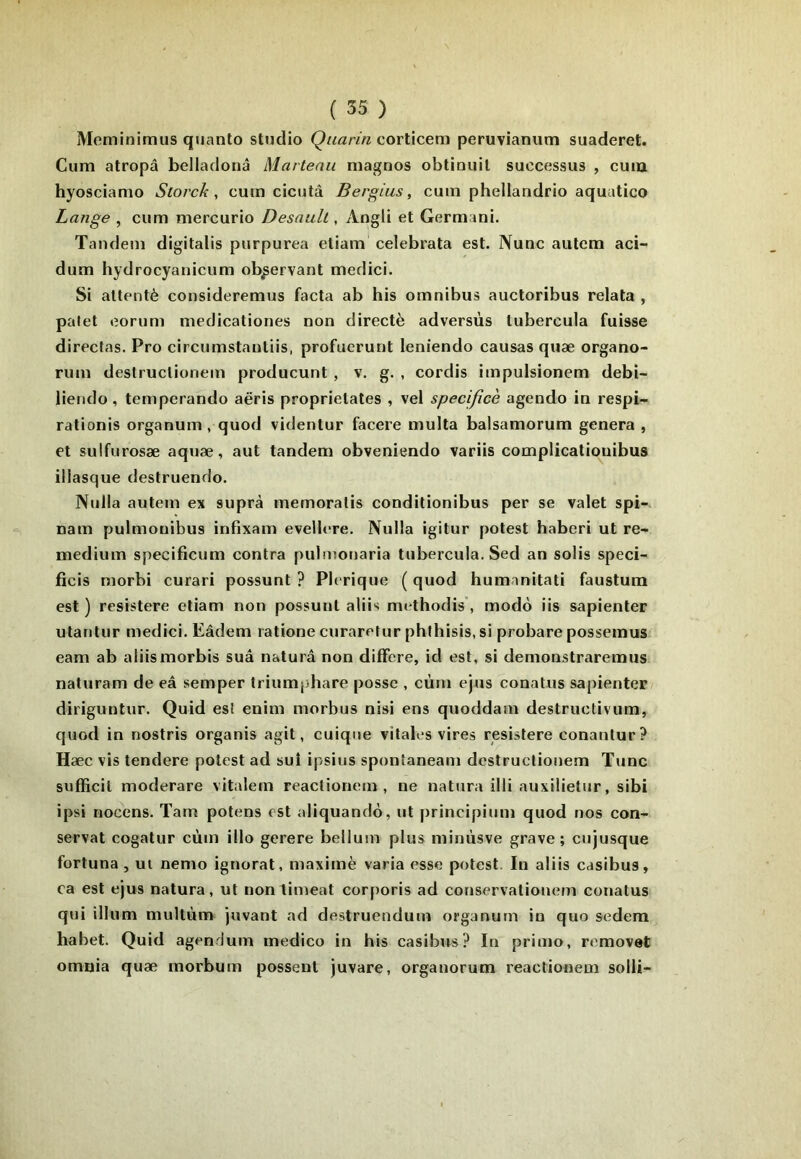Meminimus quanto studio corticem peruvianiitn suaderet. Cum atropâ belladonâ Marteau magnos obtinuil successus , cuiu hyosciamo Storck , cum cicutâ Bergius, cum phellandrio aquatico Lange , cum mercurio Desaull, Aogli et Germani. Tandem digitalis purpurea etiam celebrata est. Nunc autcm aci- dum hydrocyanicum observant medici. Si attenté consideremus facta ab his omnibus auctoribus relata , palet eoriim medicationes non directè adversùs tubercula fuisse direcfas, Pro circumstautiis, profuerunt leniendo causas quæ organo- rum destruclionem producunt, v. g. , cordis impulsionem debi- liendo , temperando aëris proprietates , vel specificè agendo in respi- rationis organum , quod videntur facere multa balsamorum généra , et sulfurosæ aquæ, aut tandem obveniendo variis complicatiouibus illasque destruendo. Nulla autem ex suprà memoratis conditionibus per se valet spi-. nam pulmouibus infixam evellere. Nulla igitur potest haberi ut re- medium specificum contra pulnionaria tubercula. Sed an solis speci- ficis morbi curari possunt ? Plerique ( quod humnnitati faustum est ) resistere etiam non possunt aliis methodis’, modo iis sapienter utantur medici. Eâdem ratione curarefur phlhisis, si probare possemus eam ab aliismorbis sua naturâ non différé, id est, si demonstraremus naturam de eâ semper triumphare posse , cùni ejus conatus sapienter diriguntur. Quid est enim morbus nisi ens quoddain destructivum, quod in nostris organis agit, cuiqiie vitales vires resistere conantur? Hæc vis tendere potest ad suî i|>sius spontaneani destruclionem Tune sufficil moderare vitalem reactionem , ne natura illi auxilietur, sibi ipsi nocens. Tarn potens est aliquando, ut principium quod nos con- servât cogatur cùm illo gerere bellum plus minùsve grave; cujusque fortuna , ui nemo ignorât, maximè varia esse potest. In aliis casibus, ea est ejus natura, ut nontimeat corporis ad conservationem conatus qui ilium niultùm juvant ad destruendum organurn in quo sedem habet. Quid agendum medico in his casibrrs? In primo, removet omnia quæ morbum possent juvare, organorum reactionem solli-
