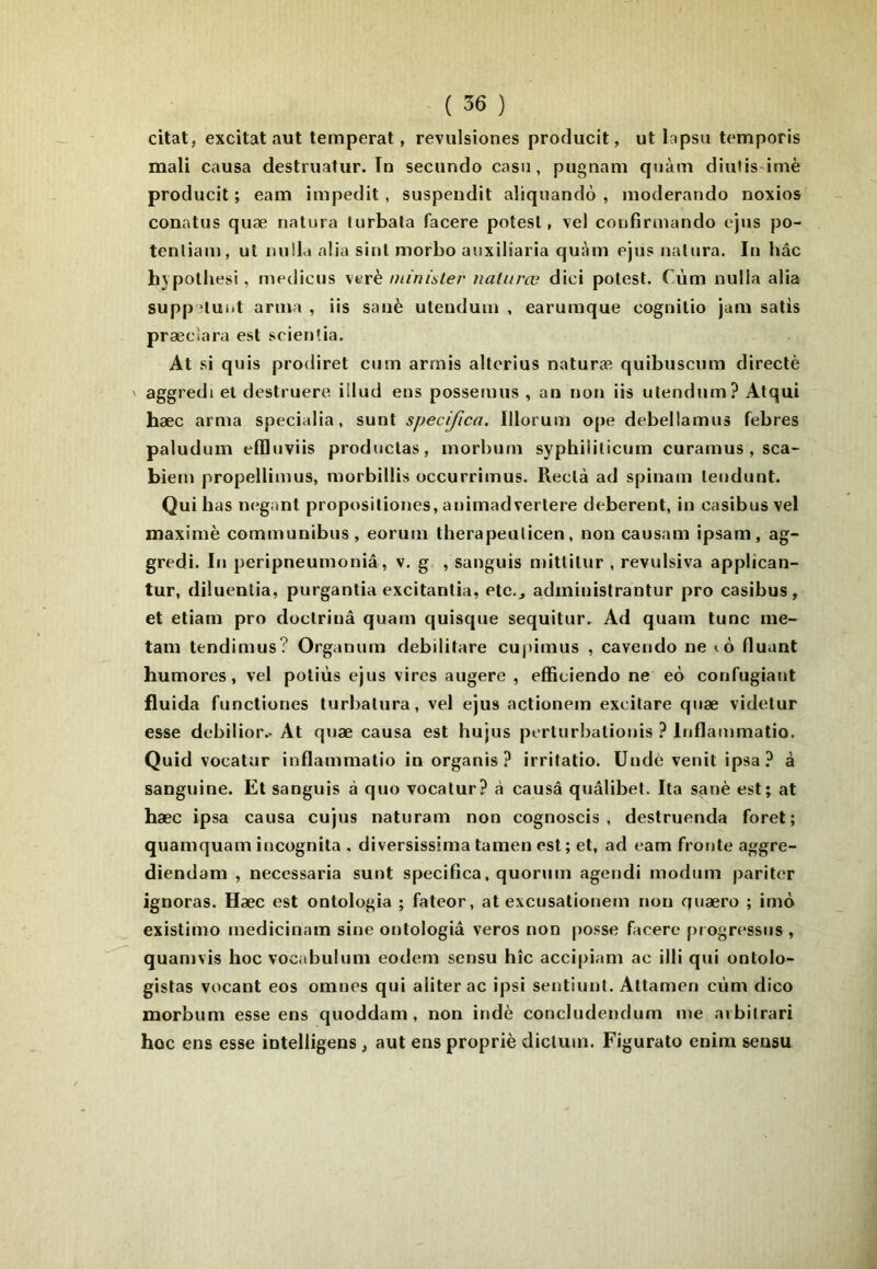 citât, excitât aut temperat, revulsiones producit, ut lapsu temporis mali causa destruatur. Tu secundo casn, pugnani quàm diutis imè producit; eam impedit , suspendit aliquandô , moderando noxios conatus quæ naliira lurbala facere potesl, vel coufirmando cjus po- tenliam, ut nulLi aüa sinl morbo auxiliaria quàm ejus natura. In hâc hvpolljesi, medicus verè niinister naUtrœ dici polest. Cùm nulla alia supp *luiit arma , iis sanè uteudum , earumque cognilio jam salis præcîara est scien'ia. At si quis prodiret cum arrnis allcrius naturæ quibuscum directè V aggredi et destruere iliud eus possemus , an non iis ulendum? Alqui hæc arma specialia. sunt specifica. Illorum ope debellamus febres paludum effliiviis produclas, morbum syphiliticum curamus , sca- biem propellimus, morbillis occurrimus. Reclà ad spinam lendunt. Qui bas neganl propositiones, animadverlere deberent, in casibusvel maximè communibus, eorum therapeulicen, non causam ipsam, ag- gredi. In peripneumoniâ, v. g , sanguis niitlilur , revulsiva applican- tur, diluentia, purgantia excitantia, etc., administrantur pro casibus, et etiam pro doctriuâ quam quisque sequitur. Ad quatn tune me- tam tendimus? Organum debilitare cupimus , cavendo ne lO fluant hum ores , vel potiùs ejus vires augere , effieiendo ne eo confugiant fluida functiones turbalura, vel ejus actionem excitare quæ videtur esse debilior.. At quæ causa est hujus perturbalionis ? Itiflammatio. Quid vocatur inflammalio in organis ? irritatio. Uudè venit ipsa.^ à sanguine. Et sanguis à quo vocatur? à causa quâlibet. Ita sat)è est; at hæc ipsa causa cujus naturam non cognoscis , destruenda foret; quamquam incügnita , diversissima tamen est ; et, ad eam fronte aggre- diendam , necessaria sunt specifica, quorum agendi modum pariter ignoras. Hæc est ontologia ; fateor, at excusationem non quæro ; imo existimo medicinam sine outologiâ veros non posse facere progressus , quamvis hoc vocabulum eodem sensu hîc accipiam ac illi qui ontolo- gistas vocant eos omnes qui aliter ac ipsi sentiunt. Altameri cùm dico morbum esse ens quoddam , non indè concludendum me aibilrari hoc ens esse intelligens , aut enspropriè diclum. Figurato enim sensu