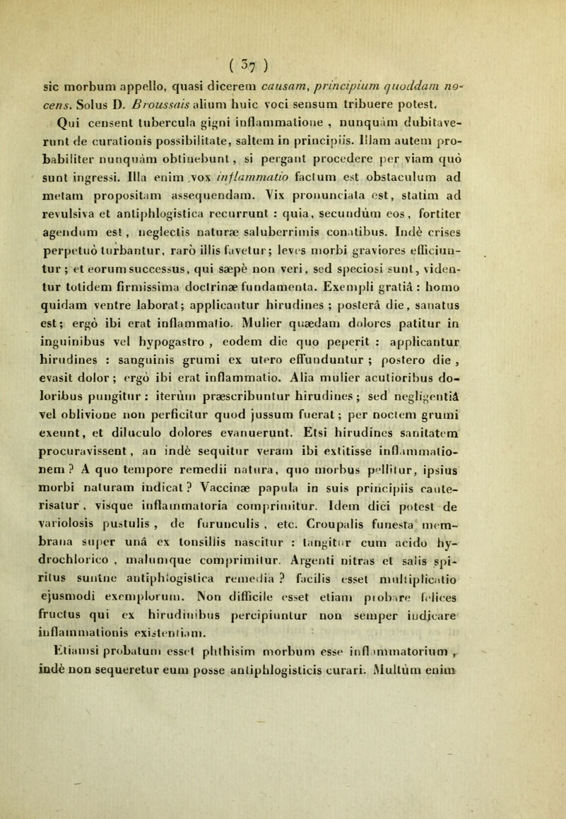 ( 5? ) sic morbum appelle, quasi dicerem causam, principium qiioddam no- cens. Solus D. B aliiim huic voci sensum tribuere potesl. Qui censent tubercula gigni inflammalioue , nunquàm dubitave- riint de curatiouis possibilitate, salteni in principiis. lllani autem pro- babiliter nunquàm obtiuebunl, si pergaiit procedere per viam quù suot ingressi. Ilia enim ,vox inflammatio factum est obstaculum ad metam propositam assequendam. Vix pronunciala est, stalim ad revulsiva et antiphlogistica recurrunt : quia, secundùm eos, fortiter agendum est, uegleclis naturæ saluberrimis conalibus. Indè crises perpetuù Inrbantur, raro illis favetur; lèves morbi graviores efficiuu- tur ; et eorum successus, qui sæpè non veri, sed speciosi sunt, viden- tur totidem firmissima doctrinæ fundamenla. Exempli gratiâ : homo quidam ventre laborat; applicantur hirudines ; postera die, sanatus est; ergô ibi erat inflammatio, Mulier quædam dolores patitur in inguinibus vel hypogastro , eodem die quo peperit : applicantur hirudines : sanguinis grumi ex utero elTunduntur ; postero die , evasit dolor ; ergô ibi erat inflammatio. Alia mulier acutioribus do- loribus pungitur : iterùm præscribuntur hirudines ; sed negligentiâ vel oblivione non perficitur quod jussum fiierat ; per nociem grumi exeunt, et diluculo dolores evanuerunt. Etsi hirudines sanitatem procuravissent, an indè sequitnr veram ibi extitisse inflammatio- nem ? A quo tempore remedii natura, quo morbus pellilur, ipsius morbi naturam iudical ? Vaccinæ papula in suis principiis caute- risatur , visque inflammatoria compriniitur. Idem dici potest de variolosis pustulis , de furuuculis , etc. Croupalis funesta^ mem- brana siqier unâ ex tonsillis nascitur : tangitur curn acido hy- drochlorico , maliimque comprimitur. Argenti nitras et salis spi- ritus suntne antiphiogislica remédia ? facilis esset muliiplicatio ejusmodi exeniplorum. Non difficile esset eliam piobare telices fructus qui ex hirudiiiibus percipiuulur non semper iudjeare iiiflammationis existentiam. Etiamsi probatum esset pUthisim morbum esse inflammatorium indè non sequeretur eum posse anliphlogisticis curari. Mullùm cuim