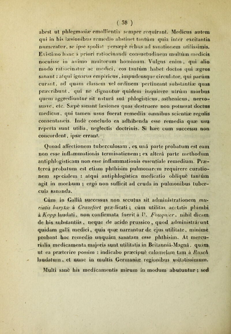abest ut phlegmasiæ emollirnlia sc-mpor rrquirant. Medicus autom qui in bis tæsionibus rpuiedio abstimM tanlùt7i qtjia inler excilanlia numorati’r, se ipse spolia! persæpè rebas ad sanationem ufiîissimis. Existiiuo banc à priori ratiocinandi consuotudioem mulUiin au'dicis nociiisse iu aniino muitonim hominum, Vulgns enini , qui alio modo ratiocinalur ac medici, eos tanlùm habet doctos qui ægros sanaiil : aiqui ignarus empirions , impudonsquo circul.itor, qui parùm curant, ad quam classem vel or<linem pertiueant substanliæ quas præoribunt, qui ne dignantur quideu) inquirere ulrùm morbus quem aggrediunlur sit naturâ suâ pldogisticus, aslbenicus, nervo- susve, etc. Sæpè sanant læsiones quas deslruere non [)oluerat doclus medicus. qui lamen usus fuerat reniediis omnibus scionliæ regulis conseulaneis. Indè concludo ea adhibenda esse remedia quæ usu reperla sunt ulilia, neglectis doclrinis. Si hæc cum successu non concordent, ipsæ errant. Quoad afTeclionem tuberculosam , ex unâ parle probatum est eam non esse inflammatioiiis lerminationem ; ex altéra parte melhodum antiphlogisticam non esse inflammationis essentiale remedium. Præ- tereà probatum est eliam phlbisim pubnonar<'m requirere curatio- nem specialem : alqui antiphlogistica medioatio obliqué taniùm agit in morbum ; ergô non sufficit ad cruda in pulmonibus tuber- cuia sananda. Cùm in Galliâ successus non secutus sit adminislrationeni niu~ riatis harytœ à Cmwforl prædicati ; cùm utilitas acetatis pbimhi à lautlati, non confirmata fueril à P. Foiuinier, nihil dicam de bis subslantiis , neque de a.cido prussico , quod adminislrâi unt quidam galli medici, quia quæ narranturde ejus utilitate, minimè probant boc remedio unquàm sauatam esse pblbisim. At mercu- rialia médicamenta majoris sunt utililatis in Brilanniâ-Magnâ. quàm ut ea præterire possim : indicabo præcipuè calomelam tam à Rusch laudatum , et UAUc in multis Germanise regionibus usitatissimum. IMulli sanè bis medicamentis mirum in modum abutuntur ; sed